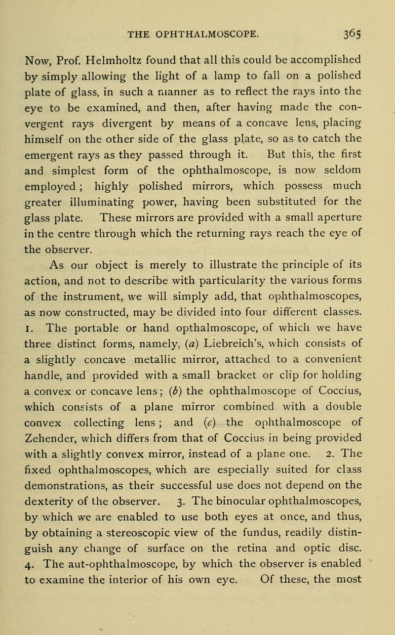 Now, Prof. Helmholtz found that all this could be accomplished by simply allowing the light of a lamp to fall on a polished plate of glass, in such a manner as to reflect the rays into the eye to be examined, and then, after having made the con- vergent rays divergent by means of a concave lens, placing himself on the other side of the glass plate, so as to catch the emergent rays as they passed through it. But this, the first and simplest form of the ophthalmoscope, is now seldom employed ; highly polished mirrors, which possess much greater illuminating power, having been substituted for the glass plate. These mirrors are provided with a small aperture in the centre through which the returning rays reach the eye of the observer. As our object is merely to illustrate the principle of its action, and not to describe with particularity the various forms of the instrument, we will simply add, that ophthalmoscopes, as now constructed, may be divided into four different classes. I. The portable or hand opthalmoscope, of which we have three distinct forms, namely, (a) Liebreich's, which consists of a slightly concave metallic mirror, attached to a convenient handle, and provided with a small bracket or clip for holding a convex or concave lens; (d) the ophthalmoscope of Coccius, which consists of a plane mirror combined with a double convex collecting lens ; and {c) the ophthalmoscope of Zehender, which differs from that of Coccius in being provided with a slightly convex mirror, instead of a plane one. 2. The fixed ophthalmoscopes, which are especially suited for class demonstrations, as their successful use does not depend on the dexterity of the observer. 3. The binocular ophthalmoscopes, by which we are enabled to use both eyes at once, and thus, by obtaining a stereoscopic view of the fundus, readily distin- guish any change of surface on the retina and optic disc. 4. The aut-ophthalmoscope, by which the observer is enabled to examine the interior of his own eye. Of these, the most