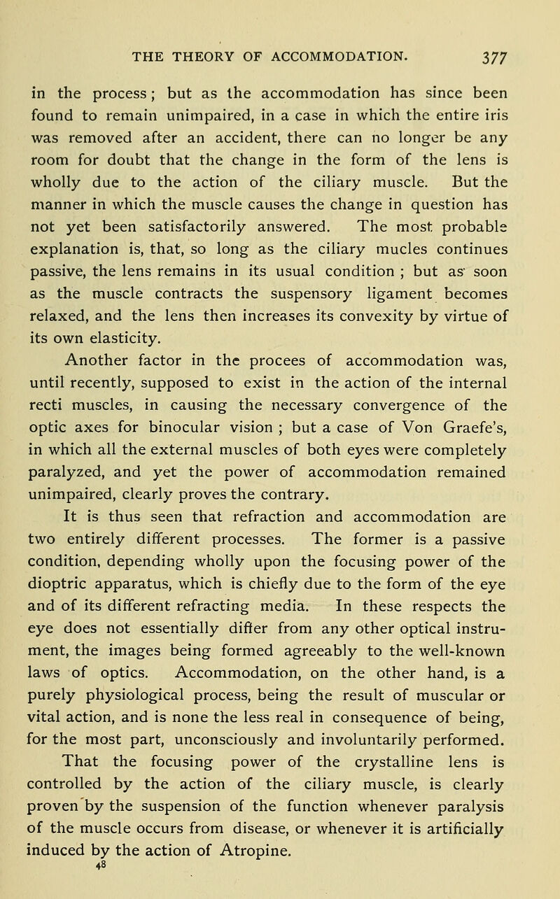 in the process; but as the accommodation has since been found to remain unimpaired, in a case in which the entire iris was removed after an accident, there can no longer be any room for doubt that the change in the form of the lens is wholly due to the action of the ciliary muscle. But the manner in which the muscle causes the change in question has not yet been satisfactorily answered. The most probable explanation is, that, so long as the ciliary mucles continues passive, the lens remains in its usual condition ; but as' soon as the muscle contracts the suspensory ligament becomes relaxed, and the lens then increases its convexity by virtue of its own elasticity. Another factor in the procees of accommodation was, until recently, supposed to exist in the action of the internal recti muscles, in causing the necessary convergence of the optic axes for binocular vision ; but a case of Von Graefe's, in which all the external muscles of both eyes were completely paralyzed, and yet the power of accommodation remained unimpaired, clearly proves the contrary. It is thus seen that refraction and accommodation are two entirely different processes. The former is a passive condition, depending wholly upon the focusing power of the dioptric apparatus, which is chiefly due to the form of the eye and of its different refracting media. In these respects the eye does not essentially differ from any other optical instru- ment, the images being formed agreeably to the well-known laws of optics. Accommodation, on the other hand, is a purely physiological process, being the result of muscular or vital action, and is none the less real in consequence of being, for the most part, unconsciously and involuntarily performed. That the focusing power of the crystalline lens is controlled by the action of the ciliary muscle, is clearly proven by the suspension of the function whenever paralysis of the muscle occurs from disease, or whenever it is artificially induced by the action of Atropine. 48