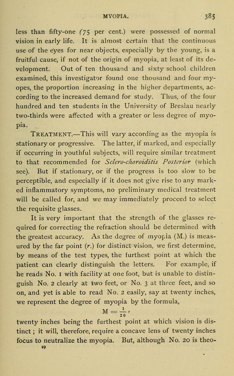 less than fifty-one (j^ per cent.) were possessed of normal vision in early life. It is almost certain that the continuous use of the eyes for near objects, especially by the young, is a fruitful cause, if not of the origin of myopia, at least of its de- velopment. Out of ten thousand and sixty school children examined, this investigator found one thousand and four my- opes, the proportion increasing in the higher departments, ac- cording to the increased demand for study. Thus, of the four hundred and ten students in the University of Breslau nearly two-thirds were affected with a greater or less degree of myo- pia. Treatment.—This will vary according as the myopia is stationary or progressive. The latter, if marked, and especially if occurring in youthful subjects, will require similar treatment to that recommended for Sclero-choroiditis Posterior (which see). But if stationary, or if the progress is too slow to be perceptible, and especially if it does not give rise to any mark- ed inflammatory symptoms, no preliminary medical treatment will be called for, and we may immediately proceed to select the requisite glasses. It is very important that the strength of the glasses re- quired for correcting the refraction should be determined with the greatest accuracy. As the degree of myopia (M.) is meas- ured by the far point (r) for distinct vision, we first determine, by means of the test types, the furthest point at which the patient can clearly distinguish the letters. For example, if he reads No. i with facility at one foot, but is unable to distin- guish No. 2 clearly at two feet, or No. 3 at three feet, and so on, and yet is able to read No. 2 easily, say at twenty inches, we represent the degree of myopia by the formula, M = —' 20 twenty inches being the furthest point at which vision is dis- tinct ; it will, therefore, require a concave lens of twenty inches focus to neutralize the myopia. But, although No. 20 is theo- 49