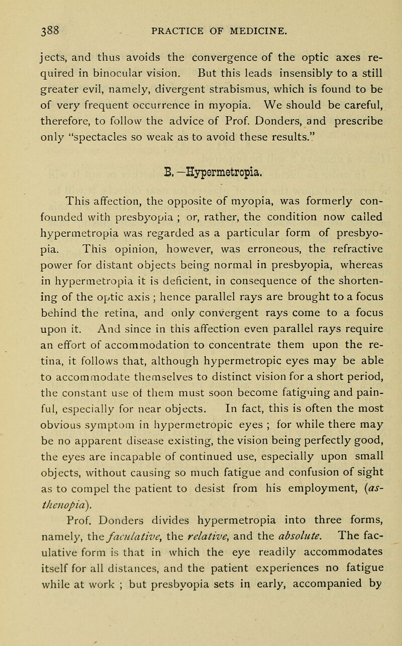 jects, and thus avoids the convergence of the optic axes re- quired in binocular vision. But this leads insensibly to a still greater evil, namely, divergent strabismus, which is found to be of very frequent occurrence in myopia. We should be careful, therefore, to follow the advice of Prof Bonders, and prescribe only spectacles so weak as to avoid these results. B. —Hypermetropia. This affection, the opposite of myopia, was formerly con- founded with presbyopia ; or, rather, the condition now called hypermetropia was regarded as a particular form of presbyo- pia. This opinion, however, was erroneous, the refractive power for distant objects being normal in presbyopia, whereas in hypermetropia it is deficient, in consequence of the shorten- ing of the optic axis ; hence parallel rays are brought to a focus behind the retina, and only convergent rays come to a focus upon it. And since in this affection even parallel rays require an effort of accommodation to concentrate them upon the re- tina, it follows that, although hypermetropic eyes may be able to accommodate themselves to distinct vision for a short period, the constant use of them must soon become fatiguing and pain- ful, especially for near objects. In fact, this is often the most obvious symptom in hypermetropic eyes ; for while there may be no apparent disease existing, the vision being perfectly good, the eyes are incapable of continued use, especially upon small objects, without causing so much fatigue and confusion of sight as to compel the patient to desist from his employment, {as- thenopici). Prof. Bonders divides hypermetropia into three forms, namely, tht facuiative, the relative, and the absolute. The fac- ulative form is that in which the eye readily accommodates itself for all distances, and the patient experiences no fatigue while at work ; but presbyopia sets in early, accompanied by