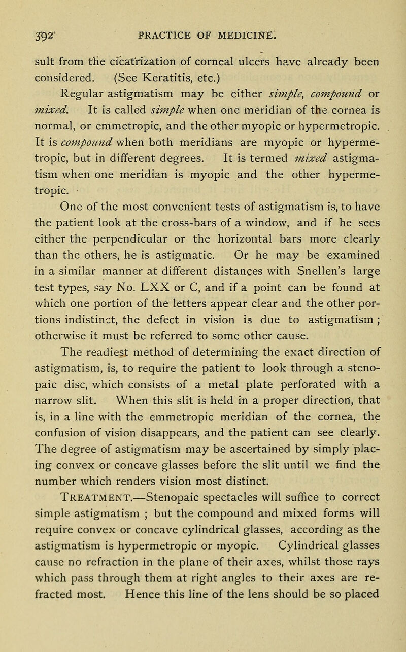 suit from t'He cicatrization of corneal ulcers have already been considered. (See Keratitis, etc.) Regular astigmatism may be either shnple, compound or mixed. It is called simple when one meridian of the cornea is normal, or emmetropic, and the other myopic or hypermetropic. It is compound when both meridians are myopic or hyperme- tropic, but in different degrees. It is termed mixed astigma- tism when one meridian is myopic and the other hyperme- tropic. One of the most convenient tests of astigmatism is, to have the patient look at the cross-bars of a window, and if he sees either the perpendicular or the horizontal bars more clearly than the others, he is astigmatic. Or he may be examined in a similar manner at different distances with Snellen's large test types, say No. LXX or C, and if a point can be found at which one portion of the letters appear clear and the other por- tions indistinct, the defect in vision is due to astigmatism; otherwise it must be referred to some other cause. The readiest method of determining the exact direction of astigmatism, is, to require the patient to look through a steno- paic disc, which consists of a metal plate perforated with a narrow slit. When this slit is held in a proper direction, that is, in a line with the emmetropic meridian of the cornea, the confusion of vision disappears, and the patient can see clearly. The degree of astigmatism may be ascertained by simply plac- ing convex or concave glasses before the slit until we find the number which renders vision most distinct. Treatment.—Stenopaic spectacles will suffice to correct simple astigmatism ; but the compound and mixed forms will require convex or concave cylindrical glasses, according as the astigmatism is hypermetropic or myopic. Cylindrical glasses cause no refraction in the plane of their axes, whilst those rays which pass through them at right angles to their axes are re- fracted most. Hence this line of the lens should be so placed