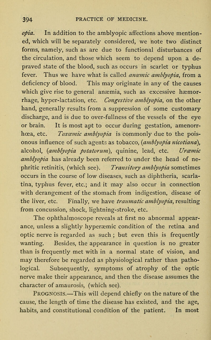 opia. In addition to the amblyopic affections above mention- ed, which will be separately considered, we note two distinct forms, namely, such as are due to functional disturbances of the circulation, and those which seem to depend upon a de- praved state of the blood, such as occurs in scarlet or typhus fever. Thus we have what is called anoemic amblyopia, from a deficiency of blood. This may originate in any of the causes which give rise to general anaemia, such as excessive haemor- rhage, hyper-lactation, etc. Congestive amblyopia, on the other hand, generally results from a suppression of some customary discharge, and is due to over-fullness of the vessels of the eye or brain. It is most apt to occur during gestation, amenorr- hoea, etc. Toxcemic amblyopia is commonly due to the pois- onous influence of such agents as tobacco, {amblyopia nicotiand), alcohol, {amblyopia potatorum), quinine, lead, etc. Uremic amblyopia has already been referred to under the head of ne- phritic retinitis, (which see). Transitory amblyopia sometimes occurs in the course of low diseases, such as diphtheria, scarla- tina, typhus fever, etc.; and it may also occur in connection with derangement of the stomach from indigestion, disease of the liver, etc. Finally, we have traumatic amblyopia, resulting from concussion, shock, lightning-stroke, etc. The ophthalmoscope reveals at first no abnormal appear- ance, unless a slightly hyperaemic condition of the retina and optic nerve is regarded as such ; but even this is frequently wanting. Besides, the appearance in question is no greater than is frequently met with in a normal state of vision, and may therefore be regarded as physiological rather than patho- logical. Subsequently, symptoms of atrophy of the optic nerve make their appearance, and then the disease assumes the character of amaurosis, (which see). Prognosis.—This will depend chiefly on the nature of the cause, the length of time the disease has existed, and the age, habits, and constitutional condition of the patient. In most