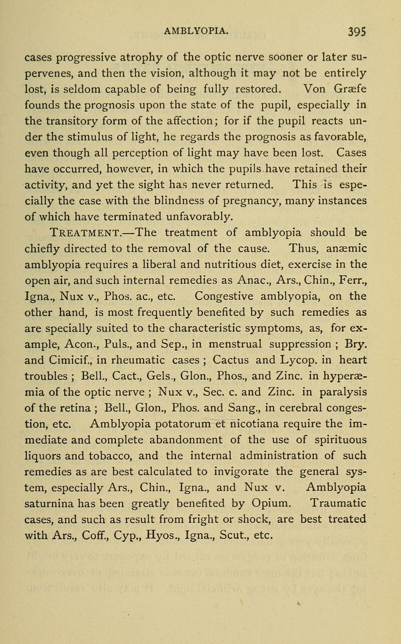 cases progressive atrophy of the optic nerve sooner or later su- pervenes, and then the vision, although it may not be entirely lost, is seldom capable of being fully restored. Von Graefe founds the prognosis upon the state of the pupil, especially in the transitory form of the affection; for if the pupil reacts un- der the stimulus of light, he regards the prognosis as favorable, even though all perception of light may have been lost. Cases have occurred, however, in which the pupils.have retained their activity, and yet the sight has never returned. This is espe- cially the case with the blindness of pregnancy, many instances of which have terminated unfavorably. Treatment,—The treatment of amblyopia should be chiefly directed to the removal of the cause. Thus, anaemic amblyopia requires a liberal and nutritious diet, exercise in the open air, and such internal remedies as Anac, Ars., Chin., Ferr., Igna., Nux v., Phos. ac, etc. Congestive amblyopia, on the other hand, is most frequently benefited by such remedies as are specially suited to the characteristic symptoms, as, for ex- ample. Aeon., Puis., and Sep., in menstrual suppression ; Bry. and Cimicif, in rheumatic cases ; Cactus and Lycop. in heart troubles ; Bell., Cact., Gels., Glon., Phos., and Zinc, in hyperae- mia of the optic nerve ; Nux v.. Sec. c. and Zinc, in paralysis of the retina ; Bell., Glon., Phos. and Sang., in cerebral conges- tion, etc. Amblyopia potatorum et nicotiana require the im- mediate and complete abandonment of the use of spirituous liquors and tobacco, and the internal administration of such remedies as are best calculated to invigorate the general sys- tem, especially Ars., Chin., Igna., and Nux v. Amblyopia saturnina has been greatly benefited by Opium. Traumatic cases, and such as result from fright or shock, are best treated with Ars., CofF., Cyp., Hyos., Igna., Scut,, etc.