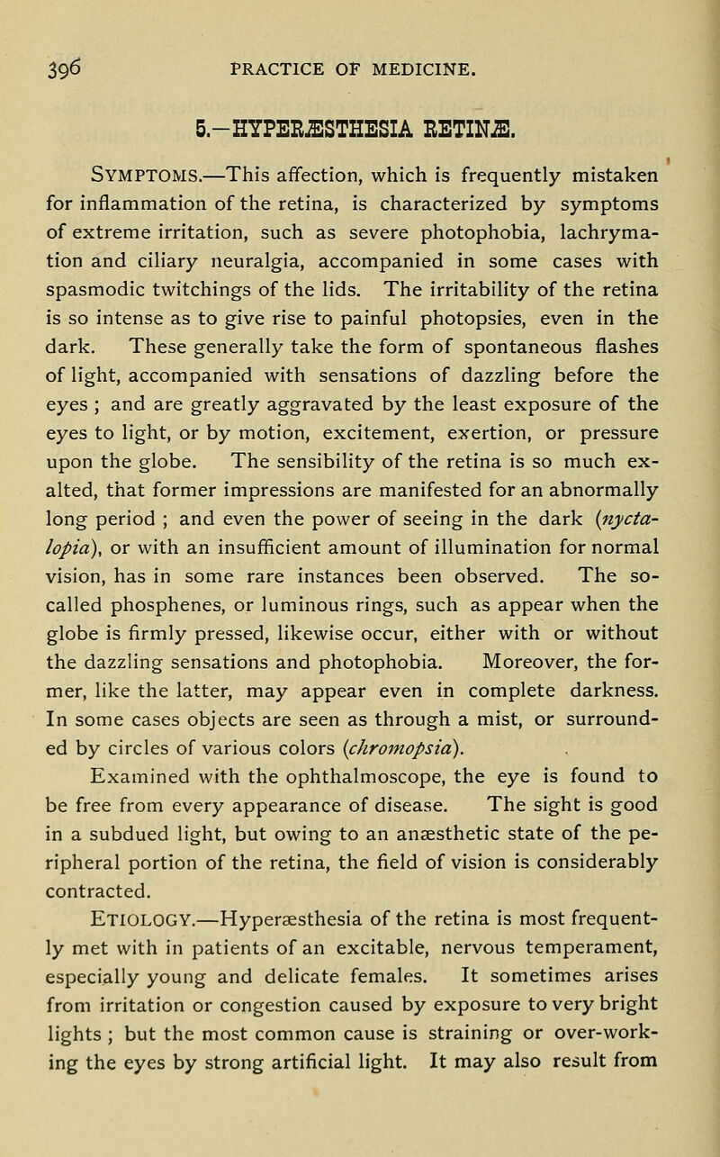 5.-HYPERJESTHESIA EETINJE. Symptoms.—This affection, which is frequently mistaken for inflammation of the retina, is characterized by symptoms of extreme irritation, such as severe photophobia, lachryma- tion and ciliary neuralgia, accompanied in some cases with spasmodic twitchings of the lids. The irritability of the retina is so intense as to give rise to painful photopsies, even in the dark. These generally take the form of spontaneous flashes of light, accompanied with sensations of dazzling before the eyes ; and are greatly aggravated by the least exposure of the eyes to light, or by motion, excitement, exertion, or pressure upon the globe. The sensibility of the retina is so much ex- alted, that former impressions are manifested for an abnormally long period ; and even the power of seeing in the dark (nycta- lopia), or with an insufficient amount of illumination for normal vision, has in some rare instances been observed. The so- called phosphenes, or luminous rings, such as appear when the globe is firmly pressed, likewise occur, either with or without the dazzling sensations and photophobia. Moreover, the for- mer, like the latter, may appear even in complete darkness. In some cases objects are seen as through a mist, or surround- ed by circles of various colors {chromopsia). Examined with the ophthalmoscope, the eye is found to be free from every appearance of disease. The sight is good in a subdued light, but owing to an anaesthetic state of the pe- ripheral portion of the retina, the field of vision is considerably contracted. Etiology.—Hyperaesthesia of the retina is most frequent- ly met with in patients of an excitable, nervous temperament, especially young and delicate females. It sometimes arises from irritation or congestion caused by exposure to very bright lights ; but the most common cause is straining or over-work- ing the eyes by strong artificial light. It may also result from