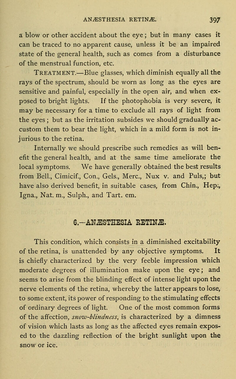 a blow or other accident about the eye; but in many cases it can be traced to no apparent cause, unless it be an impaired state of the general health, such as comes from a disturbance of the menstrual function, etc. Treatment.—Blue glasses, which diminish equally all the rays of the spectrum, should be worn as long as the eyes are sensitive and painful, especially in the open air, and when ex- posed to bright lights. If the photophobia is very severe, it may be necessary for a time to exclude all rays of light from the eyes ; but as the irritation subsides we should gradually ac- custom them to bear the light, which in a mild form is not in- jurious to the retina. Internally we should prescribe such remedies as will ben- efit the general health, and at the same time ameliorate the local symptoms. We have generally obtained the best results from Bell, Cimicif., Con., Gels., Merc, Nux v. and Puis,; but have also derived benefit, in suitable cases, from Chin., Hep;, Igna., Nat. m., Sulph., and Tart. em. 6.-ANJESTHESIA RETINJB, This condition, which consists in a diminished excitability of the retina, is unattended by any objective symptoms. It is chiefly characterized by the very feeble impression which moderate degrees of illumination make upon the eye; and seems to arise from the blinding effect of intense light upon the nerve elements of the retina, whereby the latter appears to lose, to some extent, its power of responding to the stimulating effects of ordinary degrees of light. One of the most common forms of the affection, snow-blindness, is characterized by a dimness of vision which lasts as long as the affected eyes remain expos- ed to the dazzling reflection of the bright sunlight upon the snow or ice.
