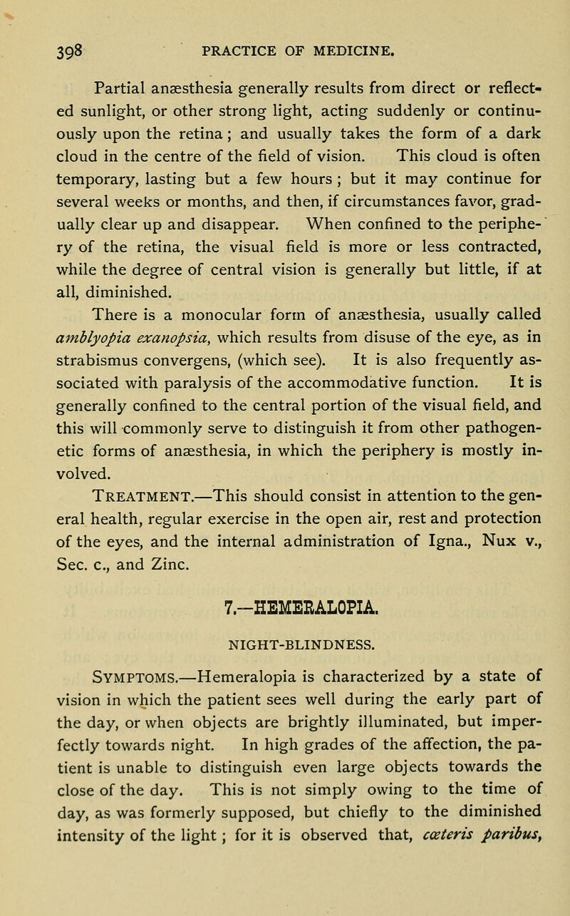 Partial anaesthesia generally results from direct or reflect- ed sunlight, or other strong light, acting suddenly or continu- ously upon the retina; and usually takes the form of a dark cloud in the centre of the field of vision. This cloud is often temporary, lasting but a few hours ; but it may continue for several weeks or months, and then, if circumstances favor, grad- ually clear up and disappear. When confined to the periphe-' ry of the retina, the visual field is more or less contracted, while the degree of central vision is generally but little, if at all, diminished. There is a monocular form of anaesthesia, usually called amblyopia exanopsia, which results from disuse of the eye, as in strabismus convergens, (which see). It is also frequently as- sociated with paralysis of the accommodative function. It is generally confined to the central portion of the visual field, and this will commonly serve to distinguish it from other pathogen- etic forms of anaesthesia, in which the periphery is mostly in- volved. Treatment.—This should consist in attention to the gen- eral health, regular exercise in the open air, rest and protection of the eyes, and the internal administration of Igna., Nux v., Sec. c, and Zinc. 7-HEMEEALOPIA. NIGHT-BLINDNESS. Symptoms.—Hemeralopia is characterized by a state of vision in which the patient sees well during the early part of the day, or when objects are brightly illuminated, but imper- fectly towards night. In high grades of the affection, the pa- tient is unable to distinguish even large objects towards the close of the day. This is not simply owing to the time of day, as was formerly supposed, but chiefly to the diminished intensity of the light; for it is observed that, cceteris paribus^