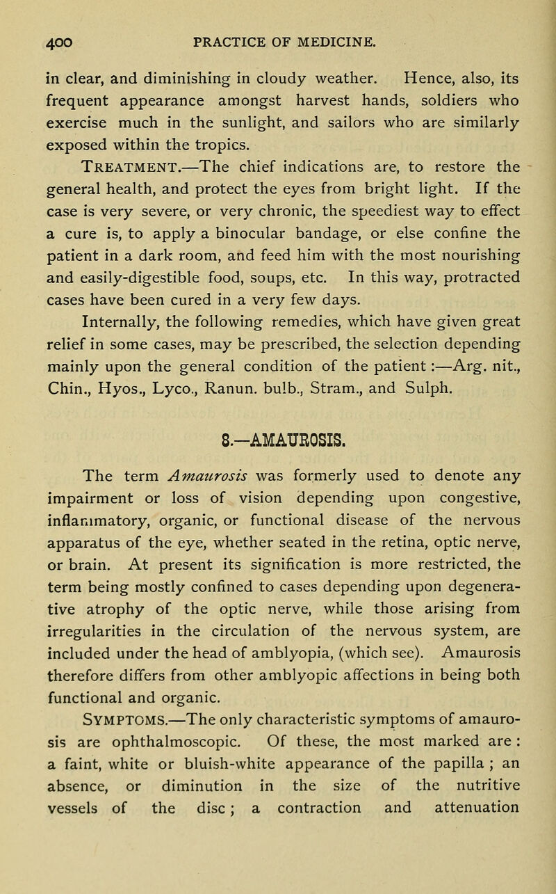 in clear, and diminishing in cloudy weather. Hence, also, its frequent appearance amongst harvest hands, soldiers who exercise much in the sunlight, and sailors who are similarly- exposed within the tropics. Treatment.—The chief indications are, to restore the general health, and protect the eyes from bright light. If the case is very severe, or very chronic, the speediest way to effect a cure is, to apply a binocular bandage, or else confine the patient in a dark room, and feed him with the most nourishing and easily-digestible food, soups, etc. In this way, protracted cases have been cured in a very few days. Internally, the following remedies, which have given great relief in some cases, may be prescribed, the selection depending mainly upon the general condition of the patient:—Arg. nit., Chin., Hyos., Lyco., Ranun. bulb., Stram., and Sulph. 8.-AMAUR0SIS. The term Amaurosis was formerly used to denote any impairment or loss of vision depending upon congestive, inflammatory, organic, or functional disease of the nervous apparatus of the eye, whether seated in the retina, optic nerve, or brain. At present its signification is more restricted, the term being mostly confined to cases depending upon degenera- tive atrophy of the optic nerve, while those arising from irregularities in the circulation of the nervous system, are included under the head of amblyopia, (which see). Amaurosis therefore differs from other amblyopic affections in being both functional and organic. Symptoms.—The only characteristic symptoms of amauro- sis are ophthalmoscopic. Of these, the most marked are : a faint, white or bluish-white appearance of the papilla ; an absence, or diminution in the size of the nutritive vessels of the disc ; a contraction and attenuation
