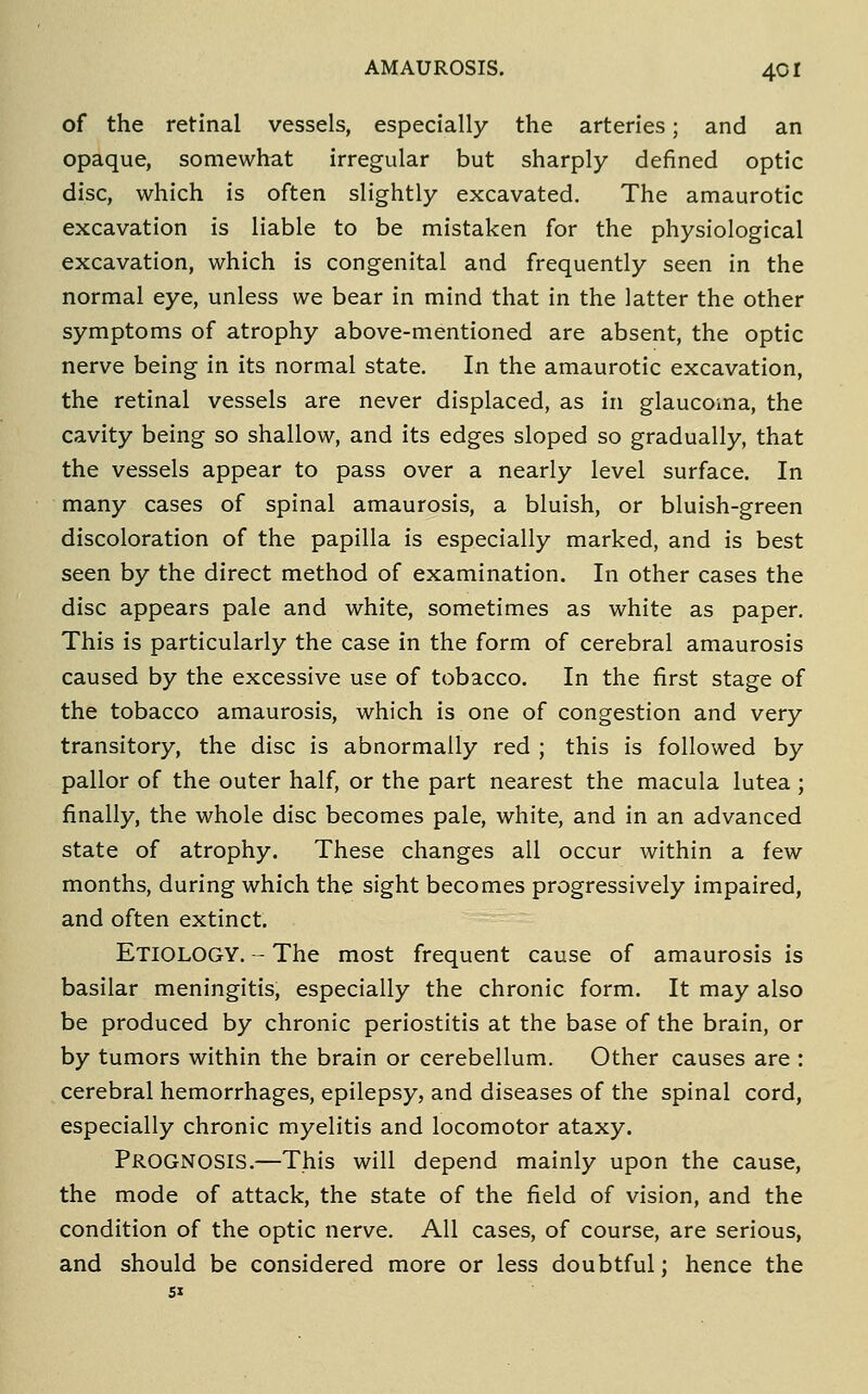 of the retinal vessels, especially the arteries; and an opaque, somewhat irregular but sharply defined optic disc, which is often slightly excavated. The amaurotic excavation is liable to be mistaken for the physiological excavation, which is congenital and frequently seen in the normal eye, unless we bear in mind that in the latter the other symptoms of atrophy above-mentioned are absent, the optic nerve being in its normal state. In the amaurotic excavation, the retinal vessels are never displaced, as in glaucoma, the cavity being so shallow, and its edges sloped so gradually, that the vessels appear to pass over a nearly level surface. In many cases of spinal amaurosis, a bluish, or bluish-green discoloration of the papilla is especially marked, and is best seen by the direct method of examination. In other cases the disc appears pale and white, sometimes as white as paper. This is particularly the case in the form of cerebral amaurosis caused by the excessive use of tobacco. In the first stage of the tobacco amaurosis, which is one of congestion and very transitory, the disc is abnormally red ; this is followed by pallor of the outer half, or the part nearest the macula lutea; finally, the whole disc becomes pale, white, and in an advanced state of atrophy. These changes all occur within a few months, during which the sight becomes progressively impaired, and often extinct. Etiology. - The most frequent cause of amaurosis is basilar meningitis, especially the chronic form. It may also be produced by chronic periostitis at the base of the brain, or by tumors within the brain or cerebellum. Other causes are : cerebral hemorrhages, epilepsy, and diseases of the spinal cord, especially chronic myelitis and locomotor ataxy. Prognosis.—This will depend mainly upon the cause, the mode of attack, the state of the field of vision, and the condition of the optic nerve. All cases, of course, are serious, and should be considered more or less doubtful; hence the
