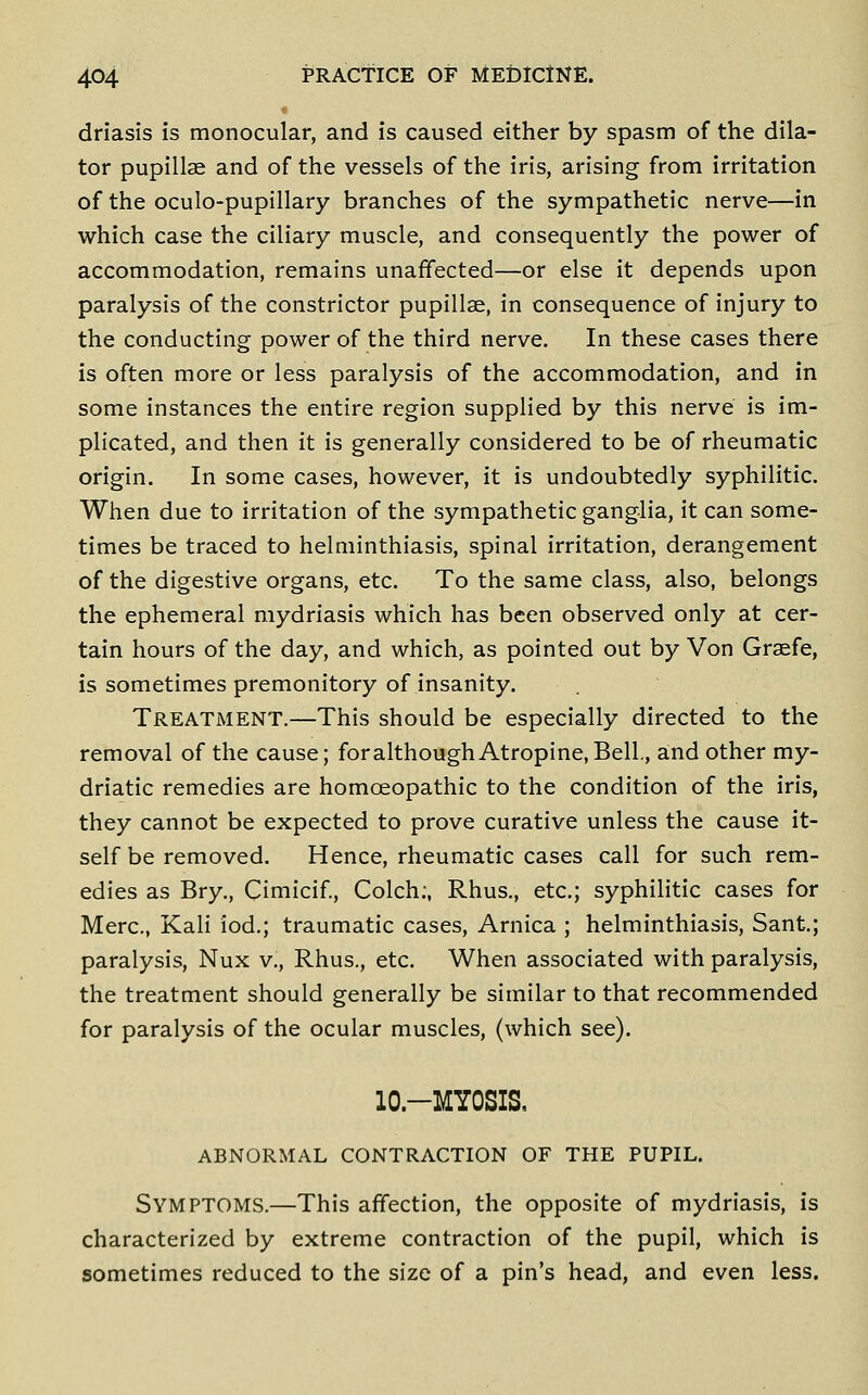 driasis is monocular, and is caused either by spasm of the dila- tor pupillae and of the vessels of the iris, arising from irritation of the oculo-pupillary branches of the sympathetic nerve—in which case the ciliary muscle, and consequently the power of accommodation, remains unaffected—or else it depends upon paralysis of the constrictor pupillae, in consequence of injury to the conducting power of the third nerve. In these cases there is often more or less paralysis of the accommodation, and in some instances the entire region supplied by this nerve is im- plicated, and then it is generally considered to be of rheumatic origin. In some cases, however, it is undoubtedly syphilitic. When due to irritation of the sympathetic ganglia, it can some- times be traced to helminthiasis, spinal irritation, derangement of the digestive organs, etc. To the same class, also, belongs the ephemeral mydriasis which has been observed only at cer- tain hours of the day, and which, as pointed out by Von Graefe, is sometimes premonitory of insanity. Treatment.—This should be especially directed to the removal of the cause; foralthough Atropine,Bell, and other my- driatic remedies are homoeopathic to the condition of the iris, they cannot be expected to prove curative unless the cause it- self be removed. Hence, rheumatic cases call for such rem- edies as Bry., Cimicif., Colch;, Rhus., etc.; syphilitic cases for Merc, Kali lod.; traumatic cases. Arnica ; helminthiasis, Sant.; paralysis, Nux v., Rhus., etc. When associated with paralysis, the treatment should generally be similar to that recommended for paralysis of the ocular muscles, (which see). lO.-MYOSIS, ABNORMAL CONTRACTION OF THE PUPIL. Symptoms.—This affection, the opposite of mydriasis, is characterized by extreme contraction of the pupil, which is sometimes reduced to the size of a pin's head, and even less.