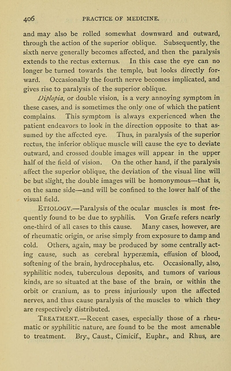 and may also be rolled somewhat downward and outward, through the action of the superior oblique. Subsequently, the sixth nerve generally becomes affected, and then the paralysis extends to the rectus externus. In this case the eye can no longer be turned towards the temple, but looks directly for- ward. Occasionally the fourth nerve becomes implicated, and gives rise to paralysis of the superior oblique. Diplopia, or double vision, is a very annoying symptom in these cases, and is sometimes the only one of which the patient complains. This symptom is always experienced when the patient endeavors to look in the direction opposite to that as- sumed by the affected eye. Thus, in paralysis of the superior rectus, the inferior oblique muscle will cause the eye to deviate outward, and crossed double images will appear in the upper half of the field of vision. On the other hand, if the paralysis affect the superior oblique, the deviation of the visual line will be but slight, the double images will be homonymous—that is, on the same side—and will be confined to the lower half of the visual field. Etiology.—Paralysis of the ocular muscles is most fre- quently found to be due to syphilis. Von Graefe refers nearly one-third of all cases to this cause. Many cases, however, are of rheumatic origin, or arise simply from exposure to damp and cold. Others, again, may be produced by some centrally act- ing cause, such as cerebral hypersemia, effusion of blood, softening of the brain, hydrocephalus, etc. Occasionally, also, syphilitic nodes, tuberculous deposits, and tumors of various kinds, are so situated at the base of the brain, or within the orbit or cranium, as to press injuriously upon the affected nerves, and thus cause paralysis of the muscles to which they are respectively distributed. Treatment.—Recent cases, especially those of a rheu- matic or syphilitic nature, are found to be the most amenable to treatment. Bry,, Caust., Cimicif., Euphr., and Rhus, are