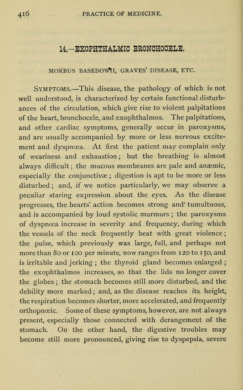 14-EXOPHTHALMIC BRONOHOOELE. MORBUS BASEDOW^I, GRAVES' DISEASE, ETC. Symptoms.—This disease, the pathology of which is not well understood, is characterized by certain functional disturb- ances of the circulation, which give rise to violent palpitations of the heart, bronchocele, and exophthalmos. The palpitations, and other cardiac symptoms, generally occur in paroxysms, and are usually accompanied by more or less nervous excite- ment and dyspnoea. At first the patient may complain only of weariness and exhaustion; but the breathing is almost always difficult; the mucous membranes are pale and anaemic, especially the conjunctivae ; digestion is apt to be more or less disturbed; and, if we notice particularly, we may observe a peculiar staring expression about the eyes. As the disease progresses, the hearts' action becomes strong and* tumultuous, and is accompanied by loud systolic murmurs ; the paroxysms of dyspnoea increase in severity and frequency, during which the vessels of the neck frequently beat with great violence; the pulse, which previously was large, full, and perhaps not more than 80 or 100 per minute, now ranges from 120 to 150, and is irritable and jerking ; the thyroid gland becomes enlarged ; the exophthalmos increases, so that the lids no longer cover the globes ; the stomach becomes still more disturbed, and the debility more marked; and, as the disease reaches itS: height, the respiration becomes shorter, more accelerated, and frequently orthopnoeic. Some of these symptoms, however, are not always present, especially those connected with derangement of the stomach. On the other hand, the digestive troubles may become still more pronounced, giving rise to dyspepsia, severe