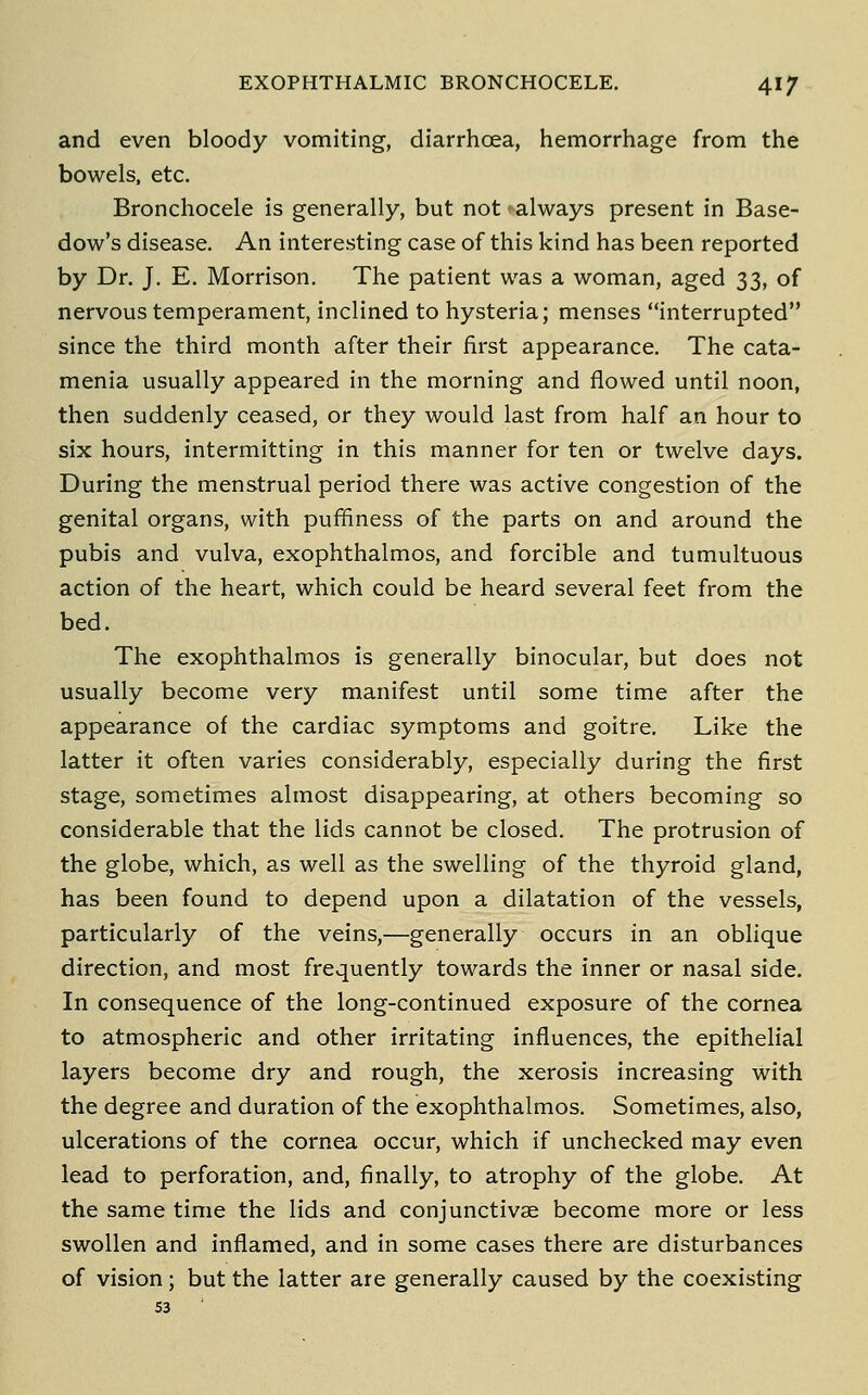 and even bloody vomiting, diarrhoea, hemorrhage from the bowels, etc. Bronchocele is generally, but not always present in Base- dow's disease. An interesting case of this kind has been reported by Dr. J. E. Morrison. The patient was a woman, aged 33, of nervous temperament, inclined to hysteria; menses interrupted since the third month after their first appearance. The cata- menia usually appeared in the morning and flowed until noon, then suddenly ceased, or they would last from half an hour to six hours, intermitting in this manner for ten or twelve days. During the menstrual period there was active congestion of the genital organs, with puffiness of the parts on and around the pubis and vulva, exophthalmos, and forcible and tumultuous action of the heart, which could be heard several feet from the bed. The exophthalmos is generally binocular, but does not usually become very manifest until some time after the appearance of the cardiac symptoms and goitre. Like the latter it often varies considerably, especially during the first stage, sometimes almost disappearing, at others becoming so considerable that the lids cannot be closed. The protrusion of the globe, which, as well as the swelling of the thyroid gland, has been found to depend upon a dilatation of the vessels, particularly of the veins,—generally occurs in an oblique direction, and most frequently towards the inner or nasal side. In consequence of the long-continued exposure of the cornea to atmospheric and other irritating influences, the epithelial layers become dry and rough, the xerosis increasing with the degree and duration of the exophthalmos. Sometimes, also, ulcerations of the cornea occur, which if unchecked may even lead to perforation, and, finally, to atrophy of the globe. At the same time the lids and conjunctivae become more or less swollen and inflamed, and in some cases there are disturbances of vision; but the latter are generally caused by the coexisting