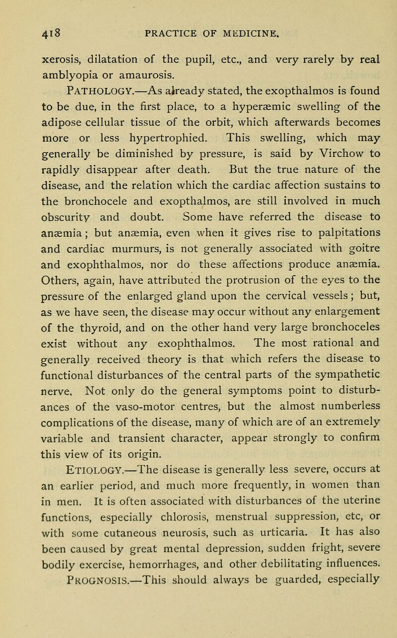 xerosis, dilatation of the pupil, etc., and very rarely by real amblyopia or amaurosis. Pathology.—As already stated, the exopthalmos is found to be due, in the first place, to a hyperaemic swelling of the adipose cellular tissue of the orbit, which afterwards becomes more or less hypertrophied. This swelling, which may generally be diminished by pressure, is said by Virchow to rapidly disappear after death. But the true nature of the disease, and the relation which the cardiac affection sustains to the bronchocele and exopthalmos, are still involved in much obscurity and doubt. Some have referred the disease to anaemia; but anaemia, even when it gives rise to palpitations and cardiac murmurs, is not generally associated with goitre and exophthalmos, nor do these affections produce anaemia. Others, again, have attributed the protrusion of the eyes to the pressure of the enlarged gland upon the cervical vessels; but, as we have seen, the disease may occur without any enlargement of the thyroid, and on the other hand very large bronchoceles exist without any exophthalmos. The most rational and generally received theory is that which refers the disease to functional disturbances of the central parts of the sympathetic nerve. Not only do the general symptoms point to disturb- ances of the vaso-motor centres, but the almost numberless complications of the disease, many of which are of an extremely variable and transient character, appear strongly to confirm this view of its origin. Etiology.—The disease is generally less severe, occurs at an earlier period, and much more frequently, in women than in men. It is often associated with disturbances of the uterine functions, especially chlorosis, menstrual suppression, etc, or with some cutaneous neurosis, such as urticaria. It has also been caused by great mental depression, sudden fright, severe bodily exercise, hemorrhages, and other debilitating influences. Prognosis.—This should always be guarded, especially