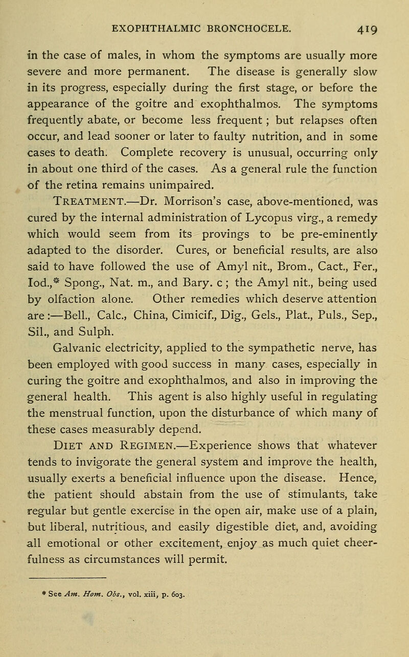 in the case of males, in whom the symptoms are usually more severe and more permanent. The disease is generally slow in its progress, especially during the first stage, or before the appearance of the goitre and exophthalmos. The symptoms frequently abate, or become less frequent ; but relapses often occur, and lead sooner or later to faulty nutrition, and in some cases to death. Complete recovery is unusual, occurring only in about one third of the cases. As a general rule the function of the retina remains unimpaired. Treatment.—Dr. Morrison's case, above-mentioned, was cured by the internal administration of Lycopus virg., a remedy which would seem from its provings to be pre-eminently adapted to the disorder. Cures, or beneficial results, are also said to have followed the use of Amyl nit., Brom., Cact., Fer., lod.,* Spong., Nat. m., and Bary. c; the Amyl nit., being used by olfaction alone. Other remedies which deserve attention are:—Bell., Calc, China, Cimicif., Dig., Gels., Plat,, Puis., Sep., Sil., and Sulph. Galvanic electricity, applied to the sympathetic nerve, has been employed with good success in many cases, especially in curing the goitre and exophthalmos, and also in improving the general health. This agent is also highly useful in regulating the menstrual function, upon the disturbance of which many of these cases measurably depend. Diet and Regimen.—Experience shows that whatever tends to invigorate the general system and improve the health, usually exerts a beneficial influence upon the disease. Hence, the patient should abstain from the use of stimulants, take regular but gentle exercise in the open air, make use of a plain, but liberal, nutritious, and easily digestible diet, and, avoiding all emotional or other excitement, enjoy as much quiet cheer- fulness as circumstances will permit. ♦ See Am. Horn, Obs., vol. xiii, p. 603.
