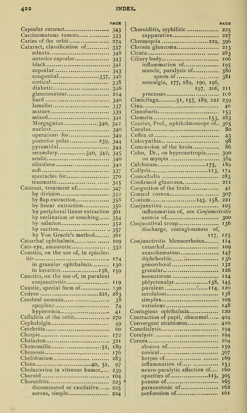 FAGB Capsular cataract 343 Carcinomatous tumors 333 Caries of the orbit 274 Cataract, classification of 337 adnata 346 anterior capsular 343 black 341 capsular 343 congenital 337, 346 cortical 338 diabetic 346 glaucomatous 214 hard 340 lamellar 337 mature 339 mixed 341 Morgagnian 340, 342 nuclear 340 operations for 349 posterior polar 239, 344 pyramidal 344 secondary 340, 342, 345 senile 340 siliculose 340 soft 337 spectacles for 370 traumatic , 345 Cataract, treatment of 347 by division 352 by flap extraction 358 by linear extraction 356 by peripheral linear extraction 361 by reclination or couching 354 by solution 352 by suction 357 by Von Graefe's method 361 Catarrhal ophthalmia 109 Cats-eye, amaurotic 332 Caustics, on the use of, in episcler- itis 174 in granular ophthalmia.... 130 in keratitis 156, 159 Caustics, on the use of, in purulent conjunctivitis 119 Caustic, special form of 130 Cedron 221, 283 Cerebral ancemia 38 apoplexy 74 hypercemia 41 Cellulitis of ihe orbit 270 Cephalalgia 49 Cerebritis , 60 Charpie 172 Chalazion 321 Chamomilla 51, 189 Chemosis 176 Chelidonium 283 China 40, 51, 97 Cholesterine in vitreous humor 239 Choroid 104 Choroiditis 223 disseminated or exudative 225 serous, simple 224 Choroiditis, syphilitic 225 suppurative 227 Chromopsia 229, 396 Chronic glaucoma 213 Cicuta 283 Ciliary body 106 inflammation of 195 muscle, paralysis of. 380 spasm of 381 neuralgia, 177, 189, 190, 196, 197, 206, 211 processes ic6 Cimicifuga 51, 157, 189, 221 239 Cina 40 Cinnabaris 153 Clematis 153, 283 Coccius, Prof., ophthalmoscope of.. 365 Coculus 80 Coffea cr 43 Colocynthis 98 Concussion of the brain 86 Cohn, Dr., on hypermetropia 390 on myopia 384 Colchicum 175, 189 Collyria 113, 174 Comocladia. 283 Confirmed glaucoma 2II Congestion of the brain 41 Conical cornea 307 Conium 143, 158, 221 Conjunctiva 105 inflammation of, see Conjunctivitis xerosis of 300 Conjunctival croup 136 discharge, contagiousness of, 7, 123 Conjunctivitis blennorrhoica 114 catarrhal 109 exanthematous 147 diphtheritic 136 gonorrhoeal 132 granular 126 neonatorum II4 phlyctenular 138, 145 purulent 114, 120 scrofulous 138 simplex 109 variolous 148 Contagious ophthalmia 120 Contraction of pupil, abnormal 404 Convergent strabismus 410 Coredialysis 194 Corelysis 194 Cornea 104 abscess of. 159 conical 307 herpes of 169 inflammation of 153 neuroparalytic aff'ection of.... 160 opacities of II5, 305 pannus of 165 paracentesis of 162 perforation of 161