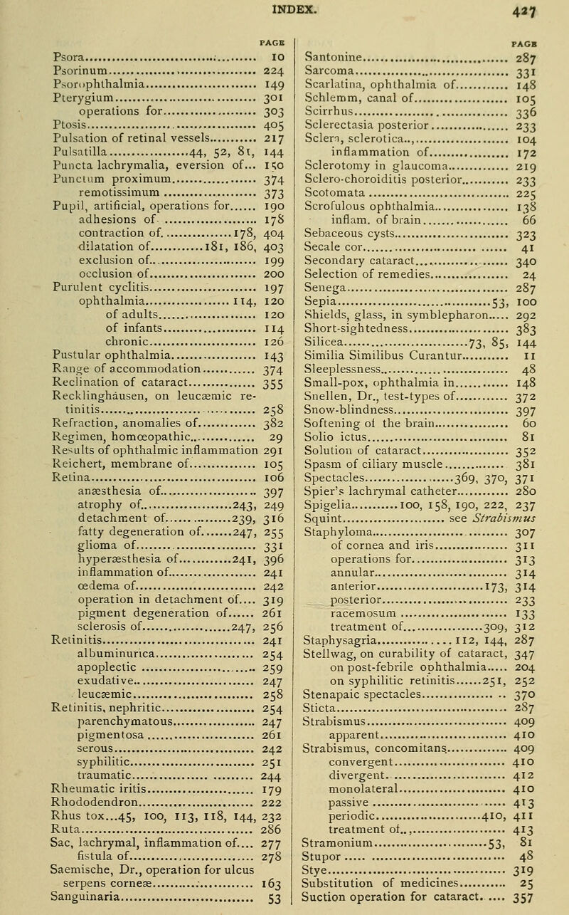 PAGE Psora 10 Psorinum 224 Psorophlhalmia 149 Pterygium 301 operations for 303 Ptosis 405 Pulsation of retinal vessels 217 Pulsatilla 44, 52, 8i, 144 Puiicta lachrymalia, eversion of... 150 Punctum proximum 374 remotissimum 373 Pupil, artificial, operations for 190 adhesions of 17S contraction of. 178, 404 dilatation of 181, 186, 403 exclusion of. 199 occlusion of 200 Purulent cyclitis 197 ophthalmia 114, 120 of adults 120 of infants II4 chronic 126 Pustular ophthalmia 143 Range of accommodation 374 Reclination of cataract 355 Recklinghausen, on leucaemic re- tinitis 258 Refraction, anomalies of 382 Regimen, homoeopathic 29 Re-^ults of ophthalmic inflammation 291 Reichert, membrane of 105 Retina 106 anaesthesia of. 397 atrophy of. 243, 249 detachment of 239, 316 fatty degeneration of 247, 255 glioma of 331 hypersesthesia of 241, 396 inflammation of 241 oedema of 242 operation in detachment of 319 pigment degeneration of 261 sclerosis of 247, 256 Retinitis 241 albuminunca 254 apoplectic 259 exudative 247 leucsemic 258 Retinitis, nephritic 254 parenchymatous 247 pigmentosa 261 serous 242 syphilitic 251 traumatic 244 Rheumatic iritis 179 Rhododendron 222 Rhus tox...45, 100, 113, 118, 144, 232 Ruta 286 Sac, lachrymal, inflammation of.... 277 fistula of 278 Saemische, Dr., operation for ulcus serpens corneas 163 Sanguinaria 53 PAGB Santonine 287 Sarcoma 331 Scarlatina, ophthalmia of 148 Schlemm, canal of 105 Scirrhus 336 Sclerectasia posterior 233 Sclern, sclerotica.., 104 inflammation of 172 Sclerotomy in glaucoma 219 Sclero-choroiditis posterior 233 Scotomata 225 Scrofulous ophthalmia 138 inflam. of brain 66 Sebaceous cysts 323 Secale cor 41 Secondary cataract 340 Selection of remedies 24 Senega 287 Sepia 53, 100 Shields, glass, in symblepharon 292 Short-sightedness 383 Silicea.... 73, 85, 144 Similia Similibus Curantur Ii Sleeplessness 48 Small-pox, ophthalmia in 148 Snellen, Dr., test-types of 372 Snow-blindness 397 Softening of the brain 60 Solio ictus 81 Solution of cataract 352 Spasm of ciliary muscle 381 Spectacles , 369, 370, 371 Spier's lachrymal catheter 280 Spigelia 100, 158, 190, 222, 237 Squint see Strabismus Staphyloma 307 of cornea and iris 311 operations for 313 annular 314 anterior 173, 314 posterior 233 racemosum 133 treatment of 309, 312 Staphysagria 112, 144, 287 Steilwag, on curability of cataract, 347 on post-febrile ophthalmia 204 on syphilitic retinitis 251, 252 Stenapaic spectacles 370 Sticta 287 Strabismus 409 apparent 410 Strabismus, concomitans. 409 convergent 410 divergent.. 412 monolateral 410 passive 413 periodic 410, 411 treatment of.., 413 Stramonium 53i ^^ Stupor 48 Stye 319 Substitution of medicines 25 Suction operation for cataract 357