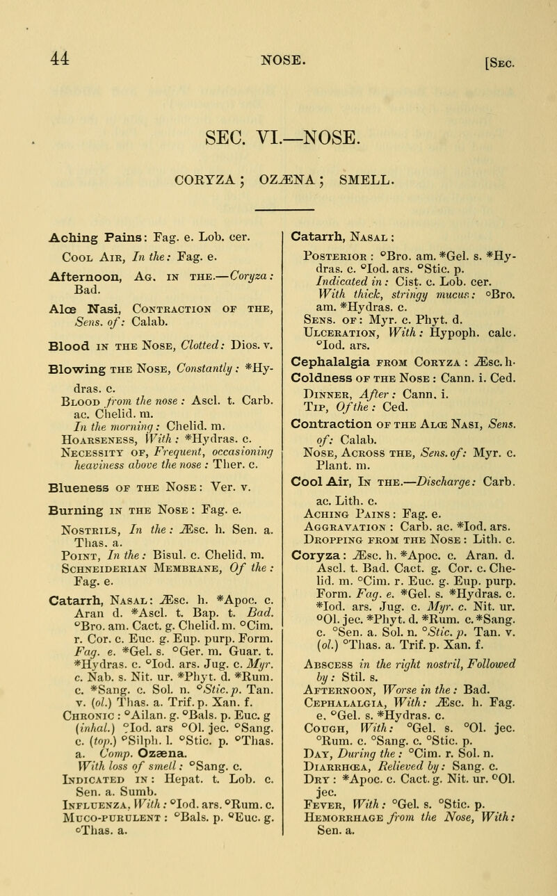 SEC. YI.—NOSE. CORYZA; OZ^NA; SMELL. Aching Pains: Fag. e. Lob. cer. Cool Air, In the: Fag. e. Afternoon, Ag. in the.—Coryza: Bad. Aloe Nasi, Contraction of the, Sens, of: Calab. Blood IN THE Nose, Clotted: Dios. v. Blowing THE Nose, Constantly : *Hy- dras. c. Blood from the nose : Ascl. t. Carb. ac. Chelid. m. In the morning: Chelid. m. Hoarseness, With : *Hydras. c. Necessity of, Frequent, occasioning heaviness above the nose : Ther. c. Blueness of the Nose : Ver. v. Burning in the Nose : Fag. e. Nostrils, In the: -^sc. h. Sen. a. Thas. a. Point, In the: Bisul. c. Chelid. m. ScHNEiDERiAN Membrane, Of the : Fag. e. Catarrh, Nasal: ^sc. h. *Apoc. c. Aran d. *Ascl. t. Bap. t. Bad. '^Bro. am. Cact. g. Chelid. m. °Cim. r. Cor. c. Euc. g. Eup. purp. Form. Fag. e. *Gel. s. °Ger. m. Guar. t. *Hydras. c. ^lod. ars. Jug. c. Myr. c. Nab. s. Nit. ur. *Phyt. d. *Rum. c. *Sang. c. Sol. n. ^Stic. p. Tan. V. (o/.) Thas. a. Trif. p. Xan. f. Chronic : ^Ailan. g. <^Bals. p. Euc. g {inhal.) ?Iod. ars ''01. jec. °Sang. c. {top.) ^SWph. 1. ^Stic. p. ^Thas. a. (Jomp. Ozsena. With loss of smell: °Sang. c. Indicated in : Hepat. t. Lob. c. Sen. a. Sumb. Influenza, With: '^lod. ars. ^'Rum. c. Muco-purulent : '^Bals. p. <^Euc. g. oThas. a. Catarrh, Nasal ; Posterior : °Bro. am. *Gel. s. *Hy- dras. c. ''lod. ars. °Stic. p. Indicated in: Cist. c. Lob. cer. With thick, stringy mucur,: oBro. am. *Hydras. c. Sens, of : Myr. c. Phyt. d. Ulceration, With: Jlypoi^h. calc. '^lod. ars. Cephalalgia prom Coryza : ^sc. h- Coldness of the Nose : Cann. i. Ced. Dinner, After: Cann. i. Tip, Of the: Ced. Contraction of the Alce Nasi, Sens, of: Calab. Nose, Across the, Sens, of: Myr. c. Plant, m. Cool Air, In the.—Discharge: Carb. ac. Lith. c. Aching Pains : Fag. e. Aggravation : Carb. ac. *Iod. ars. Dropping from the Nose: Lith. c. Coryza: JEsc. h. *Apoc. c. Aran. d. Ascl. t. Bad. Cact. g. Cor. c. Che- lid. m. °Cim. r. Euc. g. Eup. purp. Form. Fag. e. *Gel. s. *Hydras. c. *Iod. ars. Jug. c. Myr. c. Nit. ur. 001. jec. *Phyt. d. *Rum. c. *Sang. c. °Sen. a. Sol. n. °Stic. p. Tan. v. (o/.) °Thas. a. Trif. p. Xan. f. Abscess in the right nostril, Followed by: Stil. s. Afternoon, Worse in the: Bad. Cephalalgia, With: JEsc. h. Fag. e, ''Gel. s. *Hydras. c. Cough, With: °Gel. s. °01. jec. °Rum. c. °Sang. c. °Stic. p. Day, During the : °Cim. r. Sol. n. Diarrhoea, Relieved by: Sang. c. Dry : *Apoc. c. Cact. g. Nit. ur. ^01. jec. Fever, With: °Gel. s. °Stic. p. Hemorrhage from the Nose, With: Sen. a.