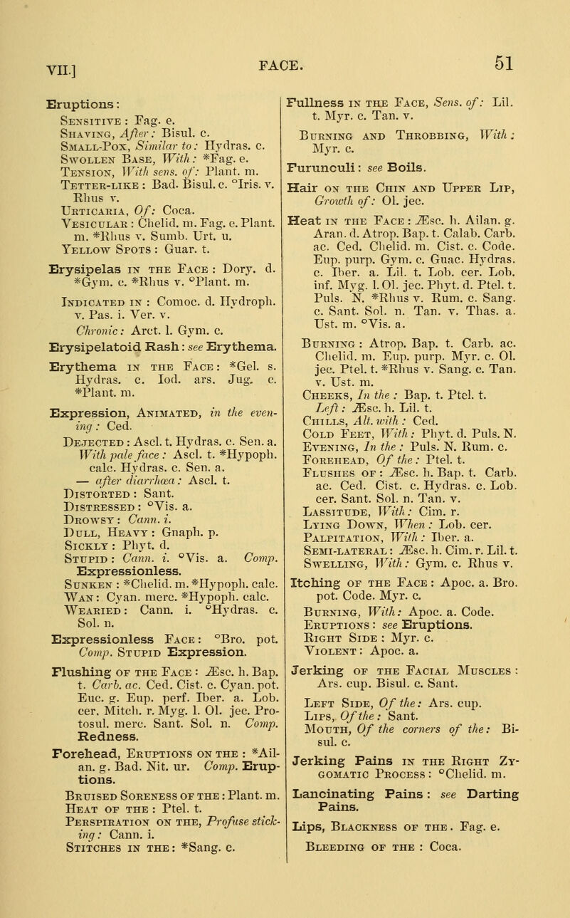 Eruptions: Sensitive : Fag. e. Shaving, After: Bisul. c. Small-Pox, Similar to: Hydras, c. Swollen Base, With: *Fag. e. Tension, With sens, of: Plant, m. Tetter-like : Bad. Bisul. c. °Iris. v. Rims V. Urticaria, Of: Coca. Vesicular : Chelid. m. Fag. e. Plant. m. *Klms V. Sumb. Urt. u. Yellow Spots : Guar. t. Erysipelas in the Face : Dory. d. *Gym. c. *Rhus v. ^Plant. m. Indicated in : Comoc. d. Hydropli. V. Pas. i. Ver. v. Chronic: Arct. 1. Gym. c. Erysipelatoid Rash: see Erythema. Erythema in the Face : *Gel. s. Hydras, c. lod. ars. Jug, c. *Plant. m. Expression, Animated, in the even- ing ; Ced. Dejected : Ascl. t. Hydras, c. Sen. a. With pale face : Ascl. t. *Hypoph. calc. Hydras, c. Sen. a. — after diarrhoea: Ascl. t. Distorted : Sant. Distressed : °Vis. a. Drowsy : Carin. i. Dull, Heavy : Gnaph. p. Sickly : Phyt. d. Stupid : Cann. i. °Vis. a. Comp. Expressionless. Sunken : *Chelid. m. *Hypoph. calc. Wan : Cyan. mere. *Hypoph. calc. Wearied : Cann. i. '^Hydras, c. Sol. n. Expressionless Face : °Bro. pot. Comp. Stupid Expression. Flushing or the Face : -3^sc. h. Bap. t. Carb. ac. Ced. Cist. c. Cyan. pot. Euc. g. Eup. perf. Iber. a. Lob. cer. Mitch, r. Myg. 1. 01. jec. Pro- tosul. mere. Sant. Sol. n. Comp. Redness. Forehead, Eruptions on the : *Ail- an. g. Bad. Nit. ur. Comp. Erup- tions. Bruised Soreness of the : Plant, m. Heat of the : Ptel. t. Perspiration on the, Profuse stick- ing: Cann. i. Stitches in the : *Sang. c. Fullness in the Face, Sens, of: Lil. t. Myr. c. Tan. v. Burning and Throbbing, With: Myr. c. Furunculi: see Boils. Hair on the Chin and Upper Lip, Growth of: 01. jec. Heat in the Face : iEsc. h. Allan, g. Aran. d. Atrop. Bap. t. Calab. Carb. ac. Ced. Clielid. m. Cist. c. Code. Eup. purp. Gym. c. Guac. Hydras, c. Iber. a. Lil. t. Lob. cer. Lob. inf. Myg. 1.01. jec. Phyt. d. Ptel. t. Puis. N. *Rhus V. Rum. c. Sang. c. Sant. Sol. n. Tan. v. Thas. a. Ust. m. ^Vis. a. Burning : Atrop. Bap. t. Carb. ac. Chelid. m, Eup. purp. Myr. c. 01. jec. Ptel. t. *Rhus v. Sang. c. Tan. V. Ust. m. Cheeks, In the : Bap. t. Ptel. t. Left: JEsc. h. Lil. t. Chills, Alt. with : Ced. Cold Feet, With: Phyt. d. Puis. N. Evening, In the : Puis. N. Rum. c. Forehead, Of the: Ptel. t. Flushes of : ^sc. h. Bap. t. Carb. ac. Ced. Cist. c. Hydras, c. Lob. cer. Sant. Sol. n. Tan. v. Lassitude, With: Cim. r. Lying Down, When: Lob. cer. Palpitation, With : Iber. a. Semi-lateral : JEsc. h. Cim. r. Lil. t. Swelling, With: Gym. c. Rhus v. Itching OF the Face : Apoc. a. Bro. pot. Code. Myr. c. Burning, With: Apoc. a. Code. Eruptions : see Eruptions. Right Side : Myr. c. Violent : Apoc. a. Jerking of the Facial Muscles : Ars. cup. Bisul. c. Sant. Left Side, Of the: Ars. cup. Lips, Of the : Sant. Mouth, Of the corners of the: Bi- sul. c. Jerking Pains in the Right Zy- gomatic Process: '^Chelid. m. Lancinating Pains: see Darting Pains. Lips, Blackness of the . Fag. e. Bleeding of the : Coca.