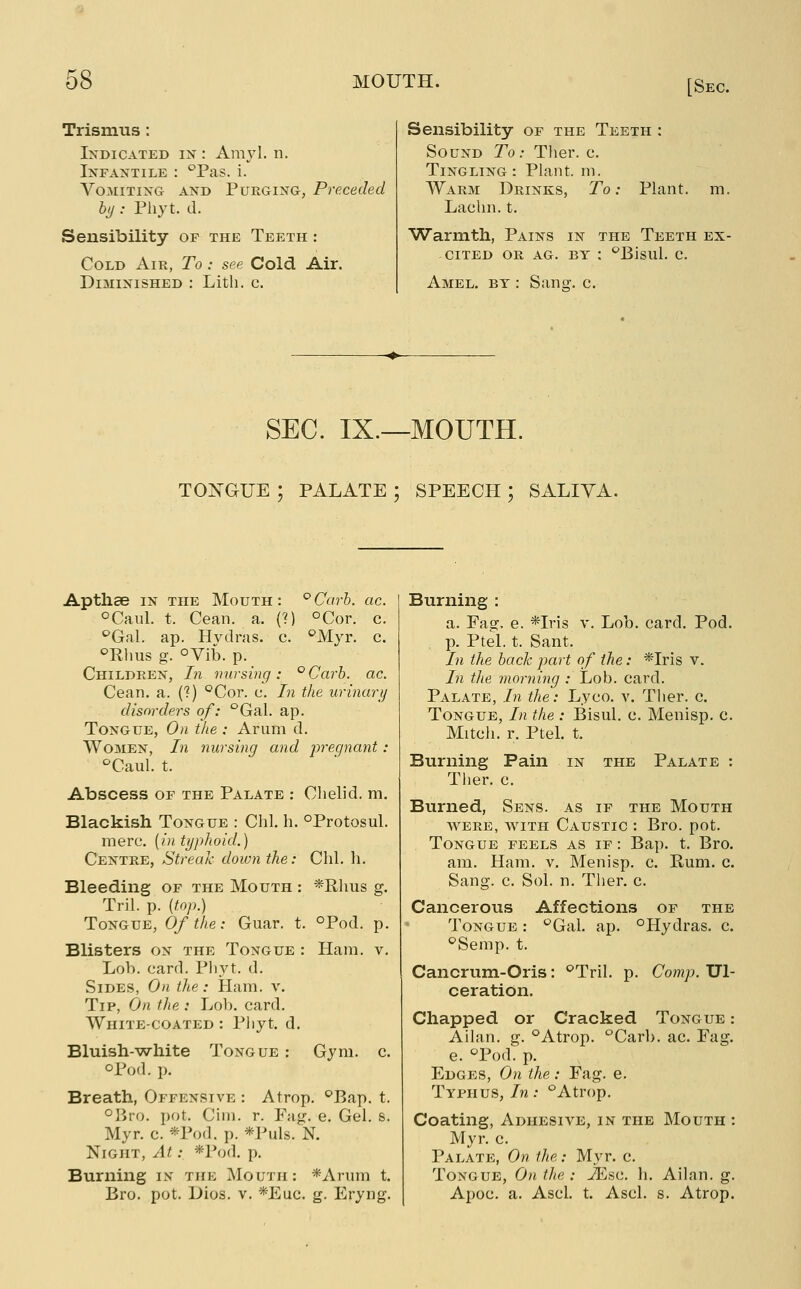 Trismus: Indicated ix : Amyl. n. IxFAXTiLE : Tas. i. VoMiTixG AND Purging, Preceded bt/ : Phyt. d. Sensibility of the Teeth : Cold Air, To : see Cold Air. Diminished ; Lith. c. Sensibility of the Teeth : Sound To: Ther. c. Tingling: Plant, ni. Warm Drinks, To: Plant, m. Laclin. t. Warmth, Pains in the Teeth ex- cited OR AG. BY : ^Bisul. c. Amel. by : Sana:, c. SEC. IX.—MOUTH. TONGUE ; PALATE ; SPEECH ; SALIVA. Apthae in the Mouth: ^Carh. ac. oCaul. t. Cean. a. (?) oCor. c. '^Gal. ap. Hvdras. c. ^^'Myr. c. ^Rhus g. °Vib. p. Children, In mirsivg: °Carb. ac. Cean. a. (?) °Cot. c. In the urinary disordei^s of: °Gal. ap. Tongue, On the : Arum d. Women, Li nursing and prec/nant: '^Caul. t. Abscess OF the Palate : Chelid. m. Blackish Tongue : Chi. h. °Protosul. mere, {in typhoid.) Centre, Streak down the: Clil. li. Bleeding or the Mouth : *Rlms g. Tril. p. (top.) Tongue, Of the: Guar. t. °Pod. p. Blisters on the Tongue : Ham. v. Loh. card. Pliyt. d. Sides, On the: Ham. v. Tip, On the : Loh. card. White-coated : Pliyt. d. Bluish-white Tongue : Gym. c. oPod. p. Breath, Offensive : Atrop, ^Bap. t. °Bro. pot. Cim. r. Fag. e. Gel. s. Myr. c. *Pod, p. *Puls. N. Night, At: *Pod, p. Burning in the Mouth: *Arum t. Bro. pot. Dies. v. *Euc. g. Eryng. Burning : a. Fag. e. *Iris v. Lob. card. Pod. p. Ptel. t. Sant. In the back part of the: *Iris v. In the morning : Lob. card. Palate, In the: Lyco. v. Ther. c. Tongue, In the : Bisul. c. Menisp. c. Mitch, r. Ptel. t. Burning Pain in the Palate : Ther. c. Burned, Sens, as if the Mouth WERE, WITH Caustic : Bro. pot. Tongue feels as if : Bap. t. Bro. am. Ham. v. Menisp. c. Rum. c. Sang. c. Sol. n. Ther. c. Cancerous Affections of the Tongue : '^Gal. ap. °Hydras. c. ^Semp. t. Cancrum-Oris: ^Tril. p. Comp. Ul- ceration. Chapped or Cracked Tongue : Allan, g. °Atrop. °Carb. ac. Fag. e. °Pod. p. Edges, On the: Fag. e. Typhus,/n: ''Atrop. Coating, Adhesive, in the Mouth : Myr. c. Palate, On the: Myr. c. Tongue, On the ; JEsc. h. Allan, g. Apoc. a. Ascl. t. Ascl. s. Atrop.