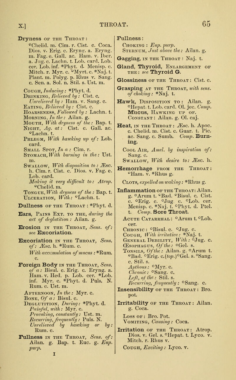 Dryness of the Thkoat : '^Chelid, m. Cim. r. Cist. c. Coca. Dios. V. Erig. c. Erj^ns. a. Eryng. m. Fag. e. Gall. ac. Ham. v. Iber. a. Jug. c. Laclm. t. Lob. card. Lob. cer. Lob. inf. *Phyt. d. Menisp. c. Mitch, r. Myr. c. ''Myrt. c. *Naj. t. Plant, m. Polyg. p. Rhus v. Sang. c. Sen. a. Sol. n. Stil. s. Ust. m. Cough, Inducing: *Pliyt. d. Drinking, Relieved hy: Cist. c. Unrelieved hy : Ham. v. Sang. c. Eating, Relieved by: Cist. c. Hoarseness, Followed hy : Lachn. t. Morning, In the: Ailan. g. Mouth, With dryness of the: Bap. t. Night, Ag. at: Cist. c. Gall. ac. ^Lachn. t. Phlegm, With hawking up of: Lob. card. Small Spot, In a : Cim. r. Stomach, With burning in the: Ust. m. Swallow, With disposition to : ^sc. h. Cim. r. Cist. c. Dios. v. Fag. e. Lob. card. Making it very difficidt to: Atrop. ^Chelid. m. Tongue, With dryness of the : Bap. t. Ulceration, With: ''Lachn. t. Dullness of the Throat : *Phyt. d. Ears, Pains Ext. to the, during the act of deglutition : Allan, g. Erosion in the Throat, Sens, of: see Excoriation. Excoriation in the Throat, Sens, of: M?,c. h. *Rum. c. With accumulation of mucus : *Rura. c. Foreign Body in the Throat, Sens, of a: Bisul. c. Erig. c. Eryng. a. Ham. V. Hed. p. Lob. cer. *Lob. inf. Myr. c. *Phyt. d. Puis. N. Rum. c. Ust. m. Afternoon, In the : Myr. c. Bone, Of a: Bisul. c. Deglutition, During: *Phyt. d. Pailful, with : Myr. c. Provoking, constantly: Ust. m. Recurring, frequently: Puis. N. Unrelieved by hawking or by: Rum. c. Fullness in the Throat, Sens, of: Ailan. g. Bap. t. Euc. g. Eup. purp. Fullness: Choking : Eup. purp. Sternum, Just above the: Ailan. g. Gagging, in the Throat : Naj. t. Gland, Thyroid, Enlargement of THE: see Thyroid G. Glossiness of the Throat : Cist. c. Grasping at the Throat, ivith sens, of choking: *Naj. t. Ha-wk, Disposition to : Ailan. g. °Hepat. t. Lob. card. 01. jec. Comp. Mucus, Hawking up of. Constant : Ailan. g. 01. caj. Heat, IN THE Throat : ^sc. h. Apoc. c. Chelid. m. Cist. c. Guar. t. Pic. ac. Sang. c. Sumb. Comp. Burn- ing. Cool Air, Amel. by inspiration of: Sang. c. Swallow, With desire to: JEsc. h. Hemorrhage from the Throat : ''Ham. V. *Rhus g. Clots, expelled on waking: *Rhus g. Inflammation of the Throat: Ailan. g. oArum t. ^Bad. ^Bisul. c. Cist. c. oErig. c. ojug. c. °Lob. cer. Menisp. c. *Naj. t. °Phyt. d. Ptel. t. Comp. Sore Throat. Acute Catarrhal : °Arum t. °Lob. cer. Chronic : °Bisul. c. °Jug. c. Cough, With irritative: *Naj. t. General Debility, With : oJug. c. oesophagus, Of the: oGel. s. Tonsils, Of the: Ailan. g. oArum t. ''Bad. oErig. c.{top.)°GQ\. s. °Sang. c. Stil. s. Apthous: °Myr. c. Chronic: °Sang. c. Left, of the .- Std. s. Recurring, frequently : °Sang. c. Insensibility of the Throat : Bro. pot. Irritability of the Throat : Ailan. g. Coca. Loss OF: Bro. Pot. Vomiting, Causing: Coca. Irritation of the Throat : Atrop. Dios. V. Gel. s. °Hepat. t. Lyco. v. Mitch, r. Rhus v. Cough, Exciting: Lyco. v.