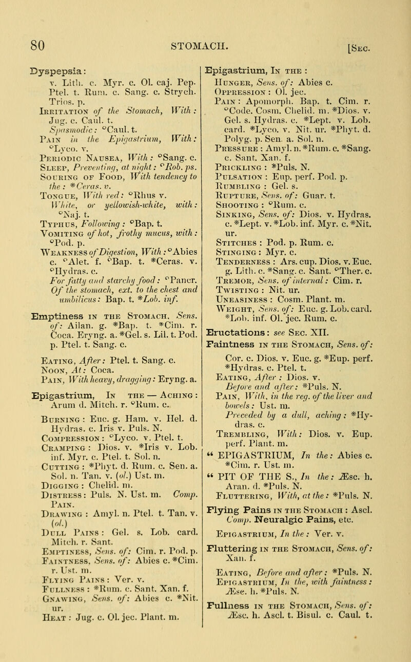 Dyspepsia: T. Litli. c. Myr. c. 01. caj. Pep. Ptel. t. Euni. c. Sang. c. Strycli. Trios, p. Ieritation of the Stomach, With : Jug. c. Caul. t. Spasmodic: Caiil.t. Pain //( the Epigastrium, With: ^Lyco. V. Periodic Nausea, With: °Sang. c. Sleep, Preventing, at night: '^Rob.ps. Souring of Food, With tendency to the : *Ceras. v. Tongue, With red: '^Rhus v. White, or yellow ish-ivhite, with: ^Naj. t. Typhus, Following : ^Bap. t. Vomiting of hot, frothy mucus, ivith: ^Pod. p. Weakness ofDiqestion, With .•''Abies c. ^Alet. f. ^Bap. t. *Ceras. v. '^Hydras, c. For fatty and starchy food: '^Pancr. Of the stomach, ext. to the chest and umbilicus: Bap. t. *Loh. inf. Emptiness in the Stomach, Sens, of: Ailan. g. *Bap. t. *Cim. r. Coca. Eryng. a. *Gel. s. Lil. t. Pod. p. Ptel. t. Sang. c. Eating, After: Ptel. t. Sang. c. Noon, At: Coca. Pain, With heavy, dragging: Eryng. a. Epigastrium, In the — Aching : Arum d. Mitch, r. ^Kum. c. Burning: Euc. g. Ham. v. Hel. d. Hydras, c. Iris v. Puis. N. Compression: '^Lyco. v. Ptel. t. Cramping : Dios. v. *Iris v. Lob. iiif. Myr. c. Ptel. t. Sol. n. Cutting : *Pliyt. d. Rum. c. Sen. a. Sol. n. Tan. v. (o/.) Ust. m. Digging : Clielid. m. Distress : Puis. N. Ust. m. Comp. Pain. Drawing : Aniyl. n. Ptel. t. Tan. v. (o/.) Dull Pains : Gel. s. Lob. card. Mitch, r. Sant. Emptiness, Sens, of: Cim. r. Pod. p. Paintness, Sens, of: Abies c. *Cim. r. Ust. m. Flying Pains : Ver. v. Fullness : *Rum. c. Sant. Xan. f. Gnawing, Sens, of: Abies c. *Nit. ur. Heat : Jug. c. 01. jec. Plant, m. Epigastrium, In the : Hunger, Sens, of: Abies c. Oppression : 01. jec. Pain : Apomorph. Bap. t. Cim. r. ''Code. Cosm. Chelid. m. *Dios. v. Gel. s. Hydras, c. *Lept. v. Lob. card. *Lyco. v. Nit. ur. *Pliyt. d. Polyg. p. Sen, a. Sol. n. Pressure ; Amyl. n. *Rum. c. *Sang. c. Sant. Xan. f. Prickling : *Puls. N. Pulsation : Eup. perf. Pod. p. Rumbling : Gel. s. Rupture, Sens, of: Guar. t. Shooting : ''Rum. c. Sinking, Sens, of: Dios. v. Hydras. c. *Lept. V. *Lob. inf. Myr. c. *Nit. ur. Stitches : Pod. p. Rum. c. Stinging : Myr. c. Tenderness : Ars. cup. Dios. v. Euc. g. Litli. c. *Sang. c. Sant. ''Ther. c. Tremor, Sens, of internal: Cim. r. Twisting : Nit. ur. Uneasiness : Cosm. Plant, m. Weight, Sens, of: Euc. g. Lob. card. *Lob. inf. 01. jec. Rum, c. Eructations : see Sec XII. Faintness in the Stomach, Sens, of: Cor. c. Dios. v. Euc. g. *Eup. perf. *Hydras. c. Ptel. t. Eating, After : Dios. v. Before and after: *Puls. N. Pain, With, in the reg. of the liver and bowels: Ust. m. Preceded by a dull, aching: *Hy- dras. c. Trembling, With: Dios. v. Eup. perf. Plant, m.  EPIGASTRIUM, In the: Abies c. *Cira. r. Ust. m.  PIT OF THE S., In the: JEsc. h. Aran. d. *Puls. N. Fluttering, With, at the: *Puls. N. Flying Pains in the Stomach : Ascl. Comp. Neuralgic Pains, etc. Epigastrium, In the : Ver. v. Fluttering in the Stomach, Sens, of: Xan. f. Eating, Before and after: *Puls. N. Epigastrium, In the, with faintness: ilH^HC. h. *Puls. N. Fullness in the Stomach, Sens, of: JEisc. h. Ascl. t. Bisul. c. Caul. t.