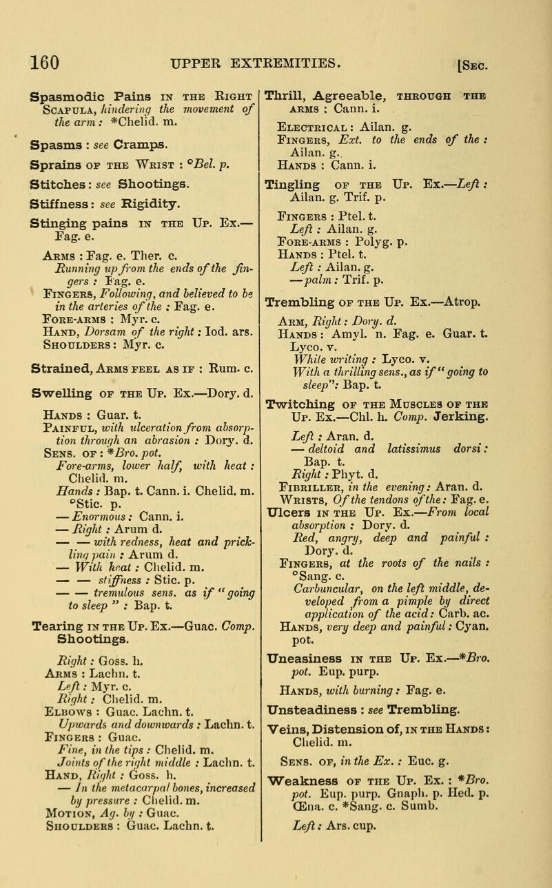 Spasmodic Pains in the Right Scapula, hindering the movement of the arm: *Chelid. m. Spasms : see Cramps. Sprains of the Wrist : °Bel p. Stitches: see Shootings. Stiffness: see Rigidity. Stinging pains in the Up. Ex.— Fag. e. Arms : Eag. e. Tlier. c. Running up from the ends of the fin- gers : lag. e. EiNGERS, Following, and believed to be in the arteries of the : Eag. e. Fore-arms : Myr. c. Hand, Dorsam of the right: lod. ars. Shoulders : Myr. c. Strained, Arms feel as if : Rum. c. Swelling of the Up. Ex.—Dory. d. Hands : Guar. t. Painful, with ulceration from absorp- tion through an abrasion : Dory. d. Sens, of : *Bro. pot. Fore-arms, lower half, with heat: Chelid. m. Hands : Bap. t. Cann. i. Chelid. m. Stic. p. — Enormous: Cann. i. — Right: Arum d. — — with redness, heat and prick- ling pain : Arum d. — With heat: Chelid. m. — — stiffness : Stic. p. tremulous sens, as if  going to sleep  : Bap. t. Tearing in the Up. Ex.—Guac. Comp. Shootings. Right: Goss. h. Arms : Lachn. t. Le/l: Myr. c. Right: Chelid. m. Elbows : Guac. Lachn. t. Upwards and downwards : Lachn. t. Fingers : Guac. Fi)ie, in the tips : Clielid. m. Joints of the right middle : Lachn. t. Hand, liight : Goss. h. — In the metacarpal bones, increased by pressure : Chelid. m. Motion, Ag. bg : Guac. Shoulders : Guac. Lachn. t. Thrill, Agreeable, through the ARMS : Cann. i. Electrical: Ailan. g. Fingers, Ext. to the ends of the : Ailan. g.. Hands : Cann. i. Tingling of the Up. Ex.—Lejl: Ailan. g. Trif. p. Fingers : Ptel. t. Left: Ailan, g. Fore-arms : Polyg. p. Hands : Ptel. t. Lefl: Ailan. g. —pahn: Trif. p. Trembling op the Up. Ex.—Atrop. Arm, Right: Dory. d. Hands : Amyl. n. Fag. e. Guar. t. Lyco. V. While writing : Lyco. v. With a thrilling sens., as if  going to sleep: Bap. t. Twitching of the Muscles of the Up. Ex.—Chi. h. Comp. Jerking. Lef : Aran. d. — deltoid and latissimus dorsi: Bap. t. Right: Phyt. d. Fibriller, in the evening: Aran. d. Wrists, Of the tendons of the: Fag. e. Ulcers IN THE Up. Ex.—i^rom local absorption : Dory. d. Red, angry, deep and painful : Dory. d. Fingers, at the roots of the nails : Sang. c. Carbuncular, on the left middle, de- veloped from a pimple by direct application of the acid: Carb. ac. BEands, very deep and painful: Cyan, pot. Uneasiness in the Up. Ex.—*Bro. pot. Eup. purp. Hands, with burning: Fag. e. Unsteadiness: see Trembling, Veins, Distension of, in the Hands : CheUd. m. Sens, of, in the Ex.: Euc. g. Weakness of the Up. Ex. : *Bro. pot. Eup. purp. Gnaph. p. Hed. p. (Ena. c. *Sang. c. Sumb. Le/l: Ars. cup.