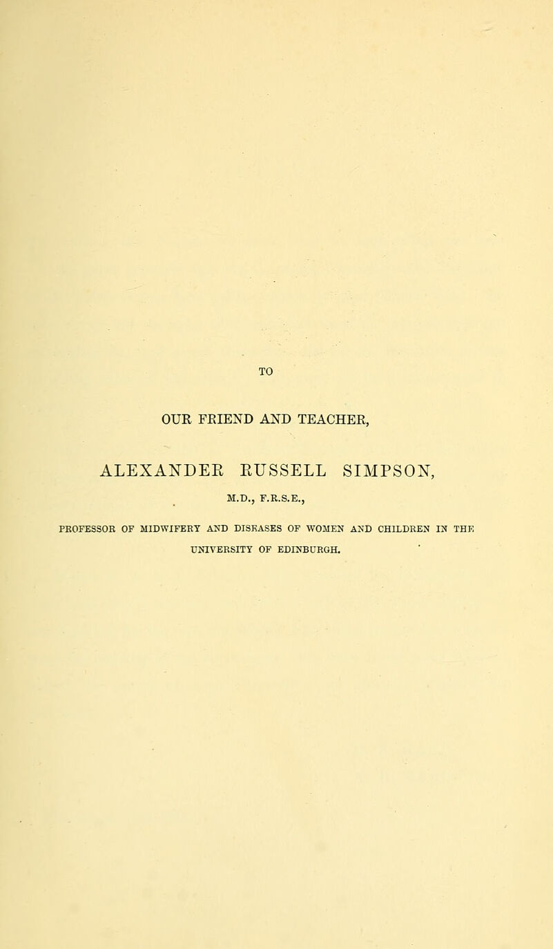 TO OUR FRIEND AND TEACHER, ALEXANDEE EUSSELL SIMPSON, M.D., F.R.S.E., PROFESSOR OF MIDWIFERY AND DISEASES OF WOMEN AND CHILDREN IN THE UNIVERSITY OF EDINBURGH.