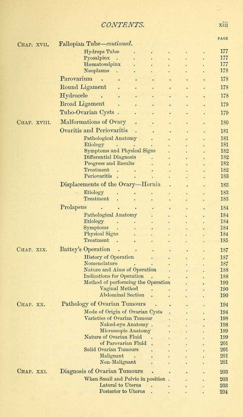 Chap. xvii. Fallopian Tube—continued. Hydrops Tubae Pyosalpinx Hematosalpinx Neoplasms Parovarium Pound Ligament Hydrocele Broad Ligament Tubo-Ovarian Cysts . Chap, xviii. Malformations of Ovary Ovaritis and Periovaritis Pathological Anatomy Etiology Symptoms and Physical Signs Differential Diagnosis Progress and Results Treatment Periovaritis . Displacements of the Ovary—Hernia Etiology Treatment Prolapsus .... Pathological Anatomy Etiology Symptoms Physical Signs Treatment Chap. xix. Battey's 0]Deration History of Operation Nomenclature Nature and Aims of Operation Indications for Operation Method of performing the Operation Vaginal Method Abdominal Section Chap. xx. Pathology of Ovarian Tumours Mode of Origin of Ovarian Cysts Varieties of Ovarian Tumour Naked-eye Anatomy . Microscopic Anatomy Nature of Ovarian Fluid of Parovarian Fluid . Solid Ovarian Tumours Malignant Non-Malignant Chap. xxi. Diagnosis of Ovarian Tumours When Small and Pelvic in position Lateral to Uterus Posterior to Uterus .