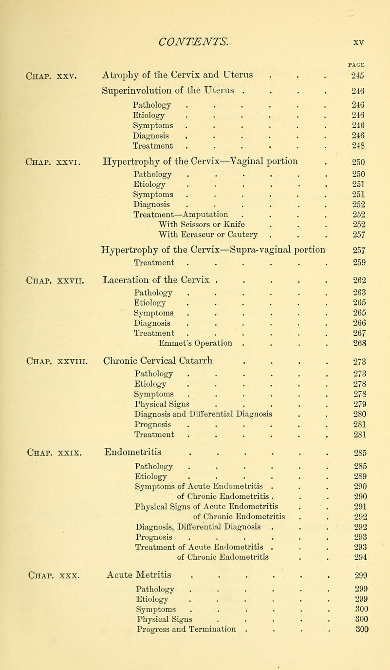 Chap. xxv. Atrophy of the Cervix and Uterus Superinvolution of the Uterus Pathology Etiology- Symptoms Diagnosis , Treatment Chap. xxvi. Hypertrophy-of the Cervix—Vaginal portion Pathology Etiology Symptoms Diagnosis Treatment—Amputation With Scissors or Knife With Ecraseur or Cautery Hypertrophy of the Cervix—Supra-vaginal portion Treatment Chap, xxvii. Laceration of the Cervix Pathology Etiology Symptoms Diagnosis Treatment Emmet's Operation Chap, xxviii. Chronic Cervical Catarrh Pathology Etiology Symptoms Physical Signs Diagnosis and Differential Diagnosis Prognosis Treatment Chap. xxix. Endometritis Pathology Etiology Symptoms of Acute Endometritis of Chronic Endometritis , Physical Signs of Acute Endometritis of Chronic Endometritis Diagnosis, Differential Diagnosis Prognosis Treatment of Acute Endometritis of Chronic Endometritis Chap. xxx. Acute Metritis Pathology Etiology Symptoms Physical Signs Progress and Termination