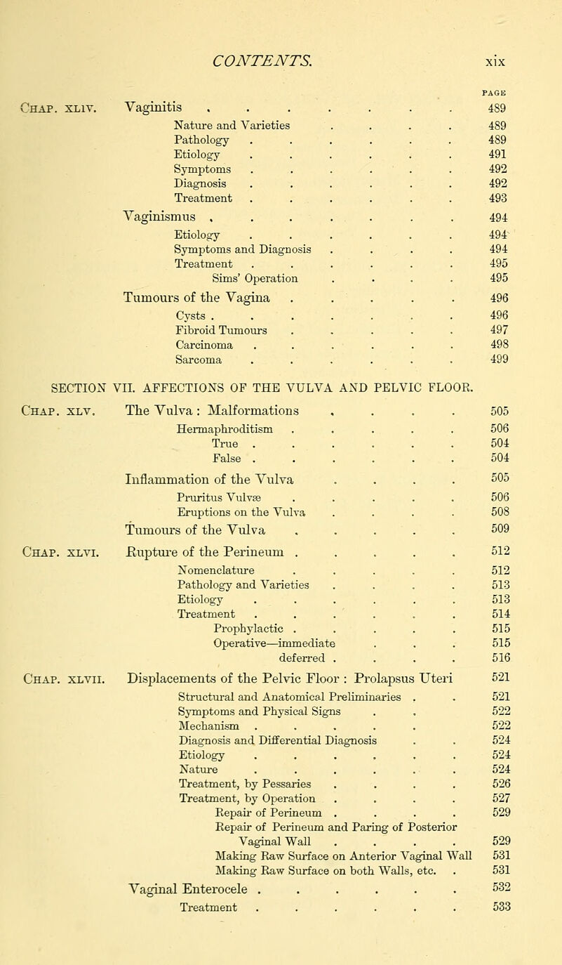 Chap. xliv. Vaginitis ..... PAGE 489 Nature and Varieties 489 Pathology .... 489 Etiology .... 491 Symptoms .... 492 Diagnosis .... 492 Treatment .... 493 Vaginismus ..... 494 Etiology .... 494 Symptoms and Diagnosis 494 Treatment .... 495 Sims' Operation 495 Tumours of the Vagina . . 496 Cysts ..... 496 Fibroid Tumours 497 Carcinoma .... 498 Sarcoma .... 499 SECTION VII. AFFECTIONS OF THE VULVA AND PELVIC FLOOR. Chap. xlv. The Vulva : Malformations .... 505 Hermaphroditism 506 True . 504 False . 504 Inflammation of the Vulva 505 Pruritus Vulvse 506 Eruptions on the Vulva 508 Tumours of the Vulva 509 Chap. xlvi. Rupture of the Perineum . 512 Nomenclature 512 Pathology and Varieties 513 Etiology 513 Treatment 514 Prophylactic . 515 Operative—immediate 515 deferred . 516 Chap, xlvii. Displacements of the Pelvic Floor : Prolapsus Uteri 521 Structural and Anatomical Preliminaries . 521 Symptoms and Physical Signs 522 Mechanism .... 522 Diagnosis and Differential Diagnosis 524 Etiology .... 524 Nature 524 Treatment, by Pessaries 526 Treatment, by Operation 527 Repair of Perineum . 529 Repair of Perineum and Paring of Posterior Vaginal Wall .... 529 Making Raw Surface on Anterior Vaginal Wall 531 Making Raw Surface on both Walls, etc. 531 Vaginal Enterocele ...... 532 Treatment 533