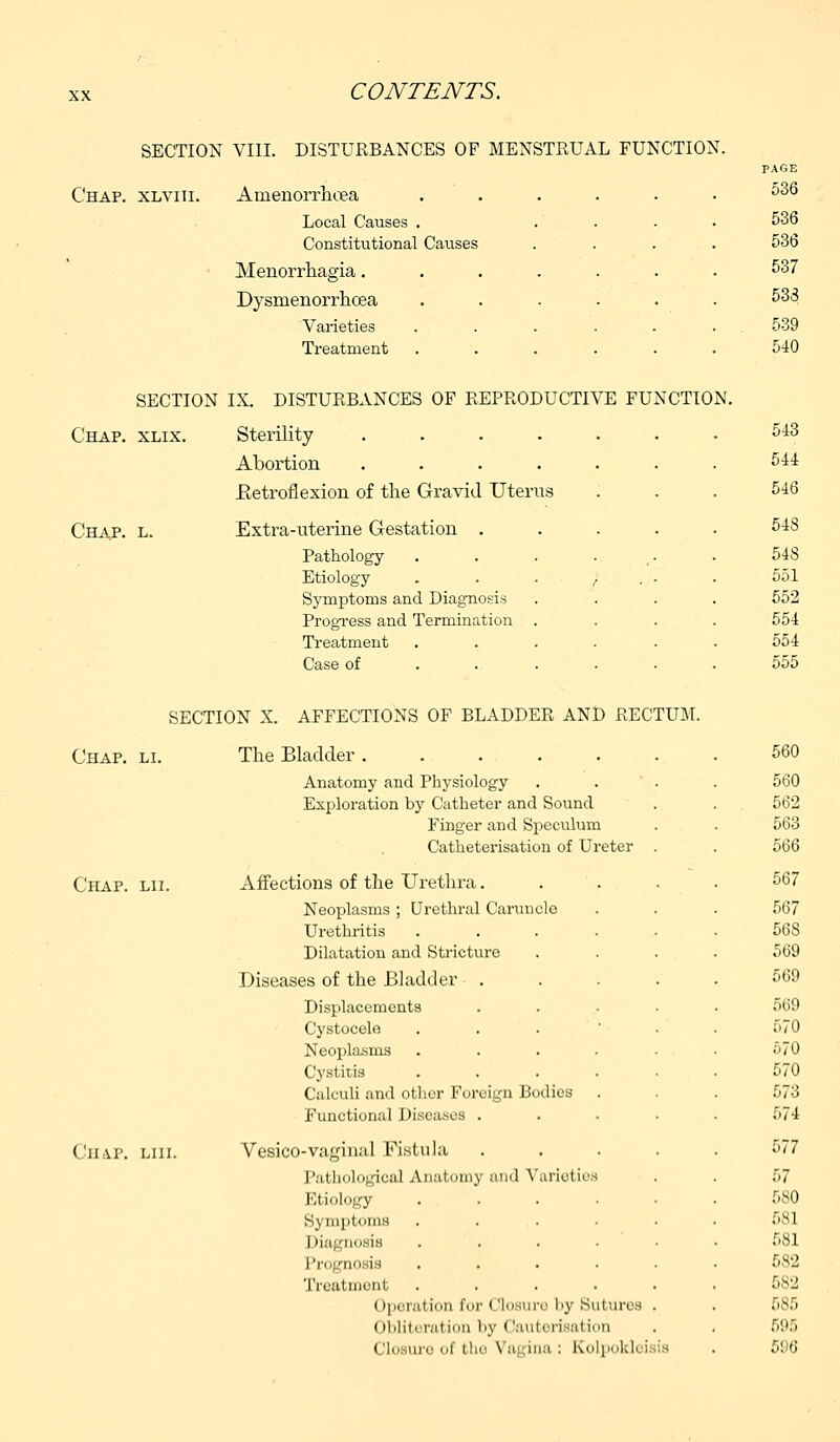 SECTION VIII. DISTURBANCES OF MENSTRUAL FUNCTION. Chap, xlviii. Amenorrhoea Local Causes . Constitutional Causes Menorrhagia. Dysmenorrhcea Varieties Treatment PAGE 536 SECTION IX. DISTURBANCES OF REPRODUCTIVE FUNCTION. Chap. xlix. Sterility ..... Abortion ..... .Retroflexion of the Gravid Uterus Chap. l. Extra-uterine Gestation . Pathology .... Etiology . I Symptoms and Diagnosis Progress and Termination . Treatment .... Case of ... . SECTION X. AFFECTIONS OF BLADDER AND RECTUM. Chap. li. The Bladder . Anatomy and Physiology Exploration by Catheter and Sound Finger and Speculum Catheterisation of Ureter Chap. lii. Affections of the Urethra. Neoplasms ; Urethral Caruncle Urethritis Dilatation and Stricture Diseases of the Bladder . Displacements Cystocele . . . Neoplasms Cystitis Calculi and other Foreign Bodies Functional Diseases . Chap. liii. Vesico-vaginal Fistula Pathological Anatomy ami Varieties Etiology Symptoms Diagnosis Pr noaia Treatment Operation for < flosure by Bui urea (il.lili•ration l.y i 'antcrisation ('I., me ..i ilir Vagina : Kolpokl