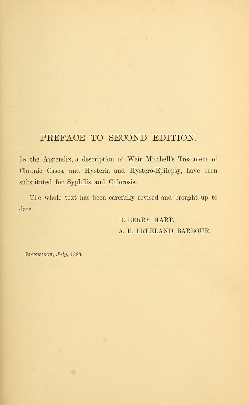 PEEFAOE TO SECOND EDITION. In the Appendix, a description of Weir Mitchell's Treatment of Chronic Cases, and Hysteria and Hystero-Epilepsy, have been substituted for Syphilis and Chlorosis. The whole text has been carefully revised and brought up to date. D. BERRY HART. A. H. FREELAND BARBOUR.