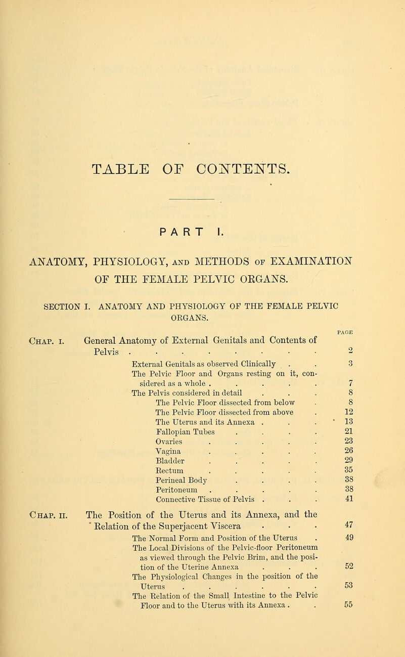 TABLE OF CONTENTS. PART I. ANATOMY, PHYSIOLOGY, and METHODS of EXAMINATION OF THE FEMALE PELVIC ORGANS. SECTION I. ANATOMY AND PHYSIOLOGY OF THE FEMALE PELVIC ORGANS. Chap. I. General Anatomy of External Genitals and Contents of Pelvis ......... 2 External Genitals as observed Clinically . . 3 The Pelvic Floor and Organs resting on it, con- sidered as a whole ..... 7 The Pelvis considered in detail ... 8 The Pelvic Floor dissected from below . 8 The Pelvic Floor dissected from above . 12 The Uterus and its Annexa ... 13 Fallopian Tubes .... 21 Ovaries ..... 23 Vagina ..... 26 Bladder 29 Rectum ..... 35 Perineal Body .... 38 Peritoneum ..... 38 Connective Tissue of Pelvis ... 41 Chap. ii. The Position of the Uterus and its Annexa, and the ' Kelation of the Superjacent Viscera ... 47 The Normal Form and Position of the Uterus . 49 The Local Divisions of the Pelvic-floor Peritoneum as viewed through the Pelvic Brim, and the posi- tion of the Uterine Annexa ... 52 The Physiological Changes in the position of the Uterus ...... 53 The Relation of the Small Intestine to the Pelvic Floor and to the Uterus with its Annexa . . 55