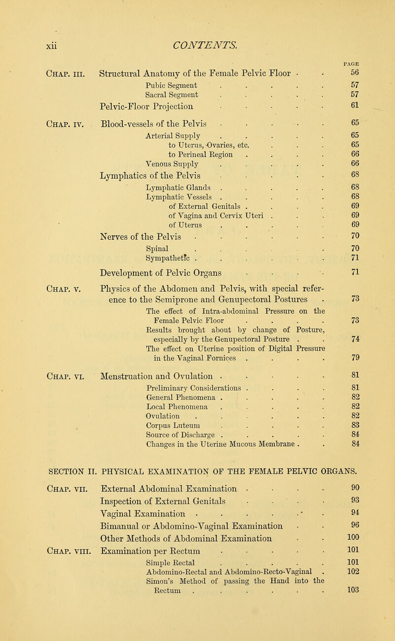 Chap. hi. Chap. iv. Chap. v. Structural Anatomy of the Female Pelvic Floor Pubic Segment Sacral Segment Pelvic-Floor Projection Blood-vessels of the Pelvis Arterial Supply to Uterus, Ovaries, etc. to Perineal Eegion Venous Supply Lymphatics of the Pelvis Lymphatic Glands Lymphatic Vessels . of External Genitals of Vagina and Cervix Uteri of Uterus Nerves of the Pelvis Spinal Sympathetic . Development of Pelvic Organs Physics of the Abdomen and Pelvis, with special refer- ence to the Semiprone and Genupectoral Postures The effect of Intra-abdominal Pressure on the Female Pelvic Floor .... Results brought about by change of Posture, especially by the Genupectoral Posture . The effect on Uterine position of Digital Pressure Chap. vi. PAGE 56 57 57 61 65 65 65 66 66 68 69 69 69 70 70 71 71 73 73 74 79 ill une v cigmcu x urmues ion and Ovulation .... 81 Preliminary Considerations . 81 General Phenomena .... 82 Local Phenomena .... 82 Ovulation ..... 82 Corpus Luteum .... 83 Source of Discharge .... 84 Changes in the Uterine Mucous Membrane . 84 SECTION II. PHYSICAL EXAMINATION OF THE FEMALE PELVIC ORGANS. Chap. vii. External Abdominal Examination • Inspection of External Genitals Vaginal Examination .... Bimanual or Abdomino-Vaginal Examination Other Methods of Abdominal Examination Chap. viii. Examination per Eectum • Simple Rectal Abdomino-Rectal and Abdomino-Recto-Vaginal Simon's Method of passing the Hand into the Rectum . . . . . . 90 93 94 96 100 101 101 102 103