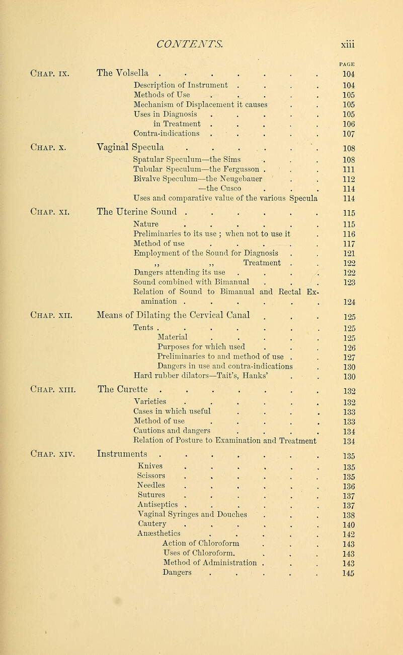 Chap. ix. Chap. x. Chap. xi. Chap. xii. Chap. xiii. Chap. xiv. The Volsella . Description of Instrument Methods of Use Mechanism of Displacement it causes Uses in Diagnosis in Treatment Contra-indications Vaginal Specula Spatular Speculum—the Sims Tubular Speculum—the Fergusson Bivalve Speculum—the Neugebauer ■—the Cusco Uses and comparative value of the various Specula The Uterine Sound ..... Nature ..... Preliminaries to its use ; when not to use it Method of use .... Employment of the Sound for Diagnosis ,, ,, Treatment . Dangers attending its use Sound combined with Bimanual Relation of Sound to Bimanual and Rectal Ex amination ..... Means of Dilating the Cervical Canal Tents ...... Material .... Purposes for which used Preliminaries to and method of use . Dangers in use and contra-indications Hard rubber dilators—Tait's, Hanks' The Curette Varieties ..... Cases in which useful Method of use .... Cautions and dangers Relation of Posture to Examination and Treatment Instruments Knives Scissors Needles Sutures Antiseptics Vaginal Syringes and Douches Cautery Anajsthetics Action of Chloroform Uses of Chloroform. Method of Administration Dangers PAGE 104 104 105 105 105 106 107 108 108 111 112 114 114 115 115 116 117 121 122 122 123 124 125 125 125 126 127 130 130 132 132 133 133 134 134 135 135 135 136 137 137 138 140 142 143 143 143 145