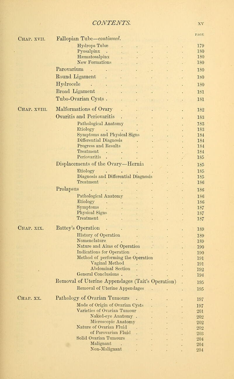 Chap. xvii. Fallopian Tube—continued, Hydrops Tuba Pyosalpinx Hematosalpinx New Formations Parovarium Round Ligament Hydrocele Broad Ligament Tubo-Ovarian Cysts . Chap, xviii. Malformations of Ovary Ovaritis and Periovaritis Pathological Anatomy Etiology Symptoms and Physical Signs Differential Diagnosis Progress and Kesults Treatment Periovaritis . Displacements of the Ovary—Hernia Etiology Diagnosis and Differential Diagnosis Treatment Prolapsus .... Pathological Anatomy Etiology Symptoms Physical Signs Treatment Chap. xix. Battey's Operation . History of Operation Nomenclature Nature and Aims of Operation Indications for Operation Method of performing the Operation Vaginal Method Abdominal Section General Conclusions . Removal of Uterine Appendages (Tait's Operation) Kemoval of Uterine Appendages Chap. xx. Pathology of Ovarian Tumours Mode of Origin of Ovarian Cysts Varieties of Ovarian Tumour Naked-eye Anatomy . Microscopic Anatomy Nature of Ovarian Fluid of Parovarian Fluid Solid Ovarian Tumours Malignant Non-Malignant 179 180 180 180 180 180 180 181 181 182 183 183 183 184 184 184 184 185 185 185 185 186 187 187 187 189 189 189 190 190 191 191 192 194 195 195 197 197 201 202 202 202 203 204 204 204