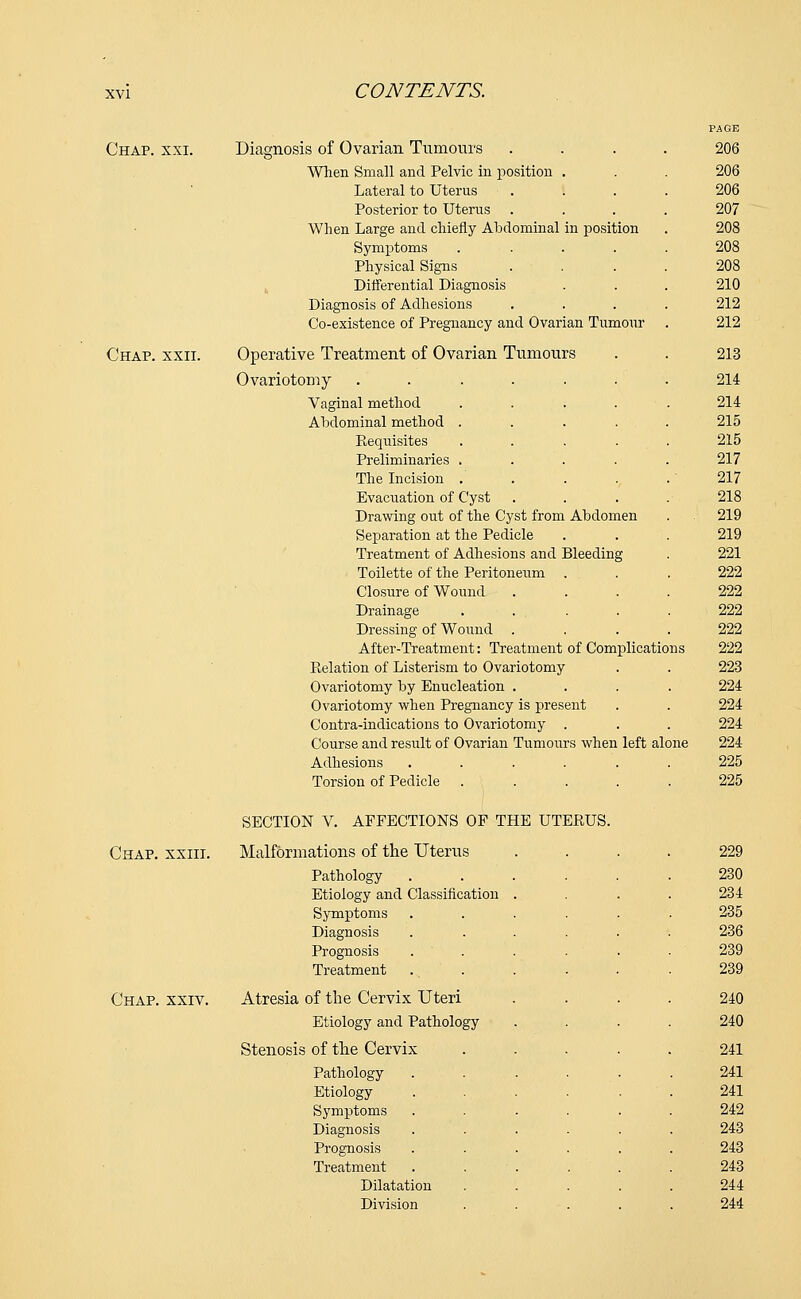 PAGE Chap. xxi. Diagnosis of Ovarian Tumours .... 206 When Small and Pelvic in position . . . 206 Lateral to Uterus .... 206 Posterior to Uterus .... 207 When Large and chiefly Abdominal in position . 208 Symptoms ..... 208 Physical Signs .... 208 Differential Diagnosis . . . 210 Diagnosis of Adhesions .... 212 Co-existence of Pregnancy and Ovarian Tumour . 212 Chap. xxii. Operative Treatment of Ovarian Tumours . . 213 Ovariotomy ....... 214 Vaginal method ..... 214 Abdominal method ..... 215 Eequisites ..... 215 Preliminaries ..... 217 The Incision . . . . . 217 Evacuation of Cyst .... 218 Drawing out of the Cyst from Abdomen . 219 Separation at the Pedicle . . . 219 Treatment of Adhesions and Bleeding . 221 Toilette of the Peritoneum ... 222 Closure of Wound .... 222 Drainage . . . . . 222 Dressing of Wound .... 222 After-Treatment: Treatment of Complications 222 Relation of Listerism to Ovariotomy . . 223 Ovariotomy by Enucleation .... 224 Ovariotomy when Pregnancy is present . . 224 Contra-indications to Ovariotomy . . . 224 Course and result of Ovarian Tumours when left alone 224 Adhesions ...... 225 Torsion of Pedicle ..... 225 SECTION V. AFFECTIONS OF THE UTERUS. Chap, xxiii. Malformations of the Uterus Pathology Etiology and Classification Symptoms Diagnosis Prognosis Treatment Chap. xxiv. Atresia of the Cervix Uteri Etiology and Pathology Stenosis of the Cervix Pathology Etiology Symptoms Diagnosis Prognosis Treatment Dilatation Division 229 230 234 235 236 239 239 240 240 241 241 241 242 243 243 243 244 244