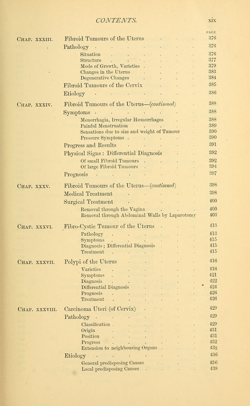 Chap, xxxiii. Fibroid Tumours of the Uterus Pathology • Situation Structure Mode of Growth, Varieties Changes in the Uterus Degenerative Changes Fibroid Tumours of the Cervix Etiology Chap, xxxiv. Fibroid Tumours of the Uterus—{continued) Symptoms ...-•• Menorrhagia, Irregiilar Haemorrhages Painful Menstruation Sensations due to size and weight of Tumour Pressure Symptoms .... Progress and Kesults Physical Signs : Differential Diagnosis Of small Fibroid Tumours Of large Fibroid Tumours Prognosis ..... Chap. xxxv. Fibroid Tumours of the Uterus—(continued) Medical Treatment .... Surgical Treatment .... Kemoval through the Vagina Removal through Abdominal Walls by Laparotomy Chap, xxxvi. Fibro-Cystic Tumour of the Uterus Pathology Symptoms Diagnosis; Differential Diagnosis Treatment Chap, xxxvii. Polypi of the Uterus Varieties Symptoms Diagnosis Differential Diagnosis Prognosis Treatment Chap, xxxviii. Carcinoma Uteri (of Cervix) Pathology ■ Classification . Origin Position Progress Extension to neighbouring Organs Etiology ■ General predisposing Causes Local predisposing Causes PAGE 376 376 376 377 379 383 384 385 386 388 388 388 389 390 390 391 392 392 394 397 398 398 400 400 403 413 413 415 415 415 416 416 421 422 424 426 426 429 429 429 431 431 432 433 436 436 438