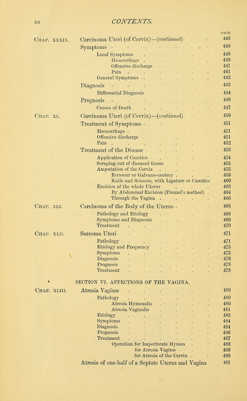 Chap, xxxix. Carcinoma Uteri (of Cervix)—(continued) Symptoms • Local Symptoms Hemorrhage . Offensive discharge Pain General Symptoms . Diagnosis Differential Diagnosis Prognosis Causes of Death Chap. xl. Carcinoma Uteri (of Cervix)—(continued) Treatment of Symptoms • Haemorrhage .... Offensive discharge . Pain ..... Treatment of the Disease Application of Caustics Scraping out of diseased tissue Amputation of the Cervix Ecraseur or Galvano-cautery . Knife and Scissors, with Ligature or Caustics Excision of the whole Uterus By Abdominal Excision (Freund's method) Through the Vagina . Chap. xli. Carcinoma of the Body of the Uterus Pathology and Etiology Symptoms and Diagnosis Treatment Chap. xlii. Sarcoma Uteri Pathology Etiology and Frequency Symptoms Diagnosis Prognosis Treatment * SECTION VI. AFFECTIONS OF THE VAGINA Chap, xliii. Atresia Vaginae Pathology Atresia Hymenalis Atresia Vaginalis Etiology Symptoms Diagnosis Prognosis Treatment Operation for Imperforate Hymen for Atresia Vagina? for Atresia of the Cervix Atresia of one-half of a Septate Uterus and Vagina