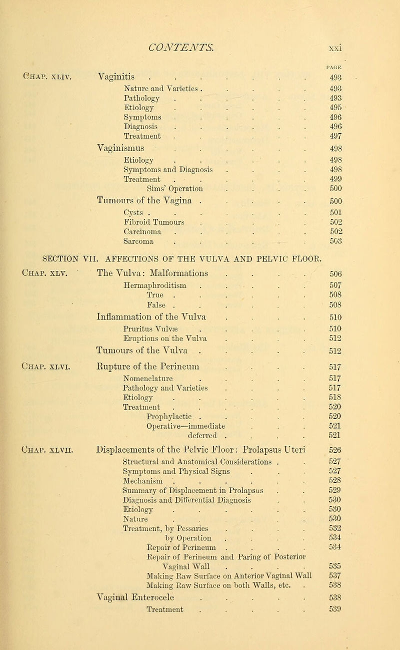 Chap. xliv. Vaginitis Nature and Varieties Pathology Etiology Symptoms Diagnosis Treatment Vaginismus Etiology Symptoms and Diagn Treatment Sims' Operatioi Tumours of the Vagina Cysts . Fibroid Tumours Carcinoma Sarcoma PAGE 493 493 493 495 496 496 497 498 498 498 499 500 500 501 502 502 503 SECTION VII. AFFECTIONS OF THE VULVA AND PELVIC FLOOR. Chap. xlv. The Vulva: Malformations . . . • . 506 Hermaphroditism . ... . . 507 True ...... 508 False ...... 508 Inflammation of the Vulva .... 510 Pruritus Vulvse ..... 510 Eruptions on' the Vulva .... 512 Tumours of the Vulva ..... 512 Chap. xlvi. Rupture of the Perineum .... 517 Nomenclature ..... 517 Pathology and Varieties .... 517 Etiology ...... 518 Treatment ...... 520 Prophylactic ..... 520 Operative—immediate . . . . 521 deferred .... 521 Chap, xlvii. Displacements of the Pelvic Floor: Prolapsus Uteri 526 Structural and Anatomical Considerations . . 527 Symptoms and Physical Signs . . . 527 Mechanism ...... 528 Summary of Displacement in Prolapsus . . 529 Diagnosis and Differential Diagnosis . . 530 Etiology ....... 530 Nature ...... 530 Treatment, by Pessaries .... 532 by Operation .... 534 Repair of Perineum .... 534 Repair of Perineum and Paring of Posterior Vaginal Wall .... 535 Making Raw Surface on Anterior Vaginal Wall 537 Making Raw Surface on both Walls, etc. . 538 Vaginal Enterocele ..... 538 Treatment ..... 539