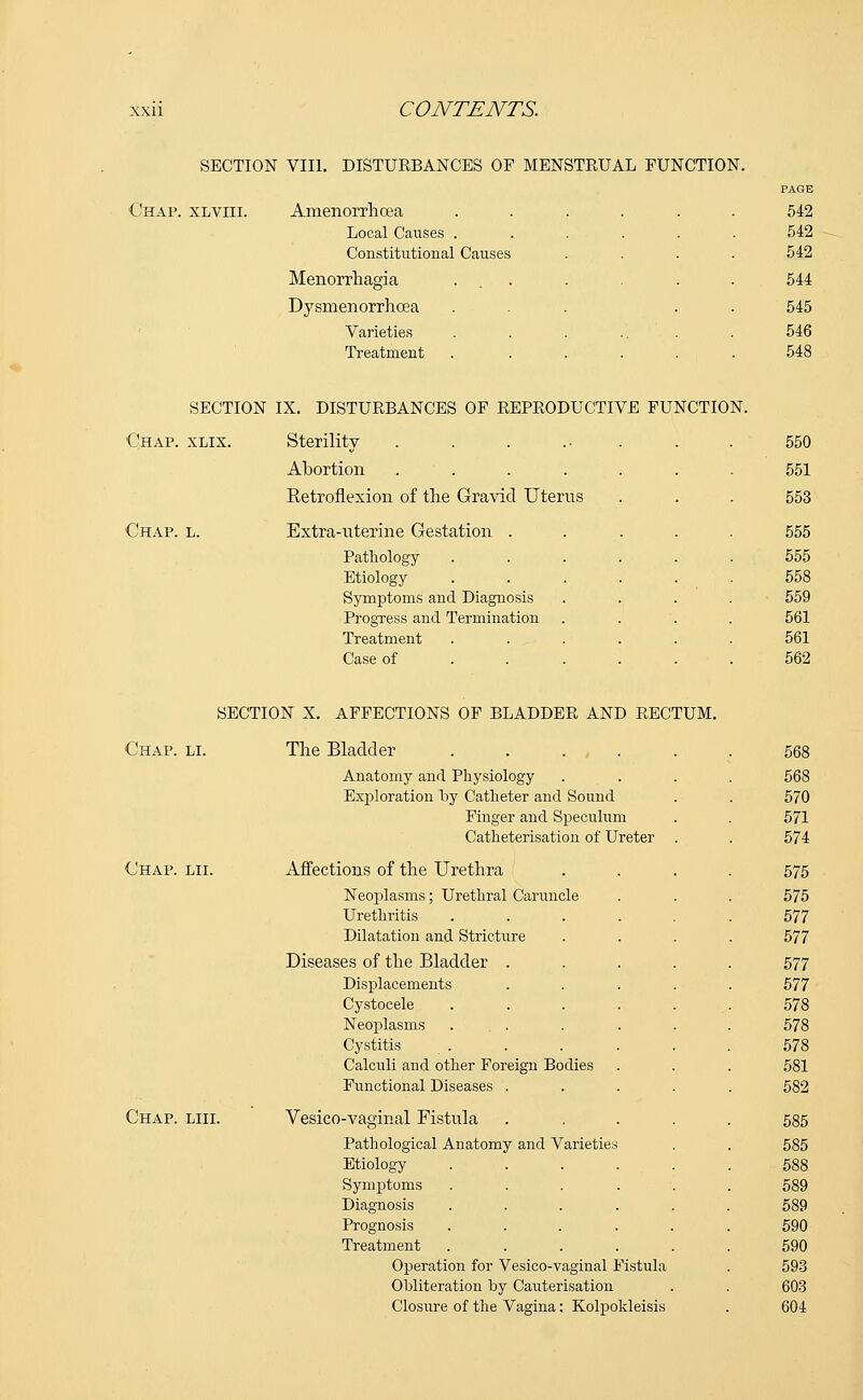 SECTION VIII. DISTURBANCES OF MENSTRUAL FUNCTION. Chap, xlviii. Amenorrlioea Local Causes . Constitutional Causes Menorrhagia Dysmenorrhoea Varieties Treatment SECTION IX. DISTURBANCES OF REPRODUCTIVE FUNCTION. Chap. xlix. Sterility Abortion .... Eetroflexion of the Gravid Uterus Chap. l. Extra-uterine Gestation . Pathology Etiology Symptoms and Diagnosis Progress and Termination Treatment Case of SECTION X. AFFECTIONS OF BLADDER AND RECTUM. Chap. li. The Bladder . . . , Anatomy and Physiology Exploration by Catheter and Sound Finger and Speculum Catheterisation of Ureter Chap. lii. Affections of the Urethra Neoplasms; Urethral Caruncle Urethritis Dilatation and Stricture Diseases of the Bladder . Displacements Cystocele Neoplasms ... Cystitis Calculi and other Foreign Bodies Functional Diseases . Chap. liii. Vesico-vaginal Fistula Pathological Anatomy and Varietie Etiology Symptoms Diagnosis Prognosis Treatment Operation for Vesico-vaginal Fistula Obliteration by Cauterisation Closure of the Vagina: Kolpokleisis