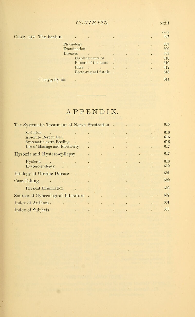 PAGE The Eectum .... 607 Physiology .... . 607 Examination .... 609 Diseases .... 609 Displacements or 610 Fissure of the aims 610 Piles .... 612 Recto-vaginal fistula . 613 Coccygodynia ■ • . • 614 APPENDIX. The Systematic Treatment of Nerve Prostration Seclusion . ... Absolute Rest in Bed Systematic extra Feeding Use of Massage and Electricity Hysteria and Hystero-epilepsy Hysteria Hystero-epilepsy Etiology of Uterine Disease Case-Taking Physical Examination Sonrces of Gynecological Literature Index of Authors • Index of Subjects 615 616 616 616 617 617 618 619 621 622 623 627 631 633