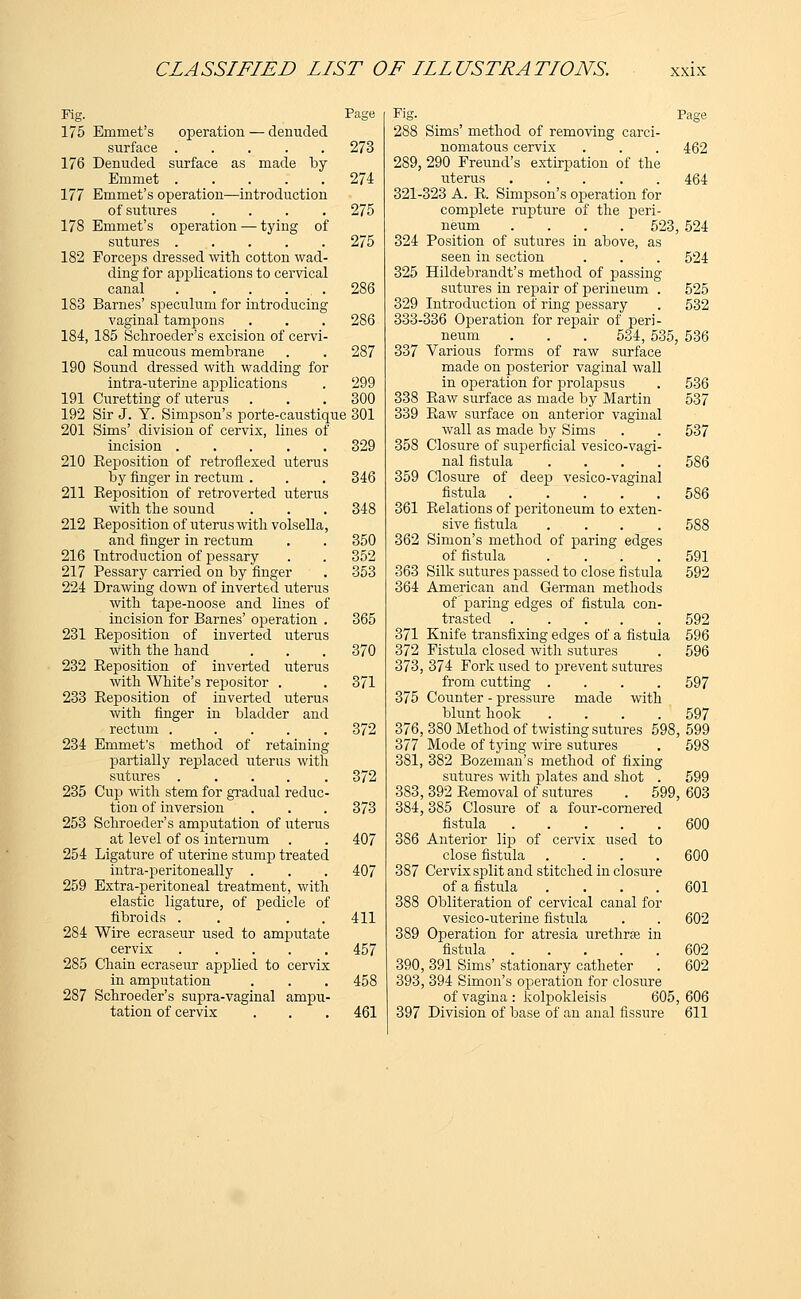 Page operation — denuded Fig. 175 Emmet's surface 176 Denuded surface as made by Emmet ..... 177 Emmet's operation—introduction of sutures .... 178 Emmet's operation — tying of sutures 182 Forceps dressed with cotton wad- ding for applications to cervical canal . . . ... 183 Barnes' speculum for introducing vaginal tampons 184, 185 Schroeder's excision of cervi- cal mucous membrane 190 Sound dressed with wadding for intra-uterine applications 191 Curetting of uterus 192 Sir J. Y. Simpson's porte-caustique 301 201 Sims' division of cervix, lines of incision ..... 210 Eeposition of retroflexed uterus by finger in rectum . 211 Reposition of retroverted uterus with the sound 212 Reposition of uterus with volsella, and finger in rectum 216 Introduction of pessary 217 Pessary carried on by finger 224 Drawing down of inverted uterus with tape-noose and lines of incision for Barnes' operation . 231 Reposition of inverted uterus With the hand 232 Reposition of inverted uterus with White's repositor . 233 Reposition of inverted uterus with finger in bladder and rectum . .... 372 234 Emmet's method of retaining partially replaced uterus with sutures ..... 372 235 Cup with stem for gradual reduc- tion of inversion . . . 373 253 Schroeder's amputation of uterus at level of os internum . . 407 254 Ligature of uterine stump treated intra-peritoneally . . . 407 259 Extra-peritoneal treatment, with elastic ligature, of pedicle of fibroids . . 411 284 Wire ecraseur used to amputate cervix 457 285 Chain ecraseur applied to cervix in amputation . . . 458 287 Schroeder's supra-vaginal ampu- tation of cervix . . . 461 273 274 275 275 286 286 287 299 300 329 346 348 350 352 353 365 370 371 Fit;'. Pace 288 Sims' method of removing carci- nomatous cervix 289, 290 Freund's extirpation of the uterus ..... 321-323 A. R. Simpson's operation for complete rupture of the peri- neum .... 523, 524 324 Position of sutures in above, as seen in section 325 Hildebrandt's method of passing sutures in repair of perineum . 329 Introduction of ring pessary 333-336 Operation for repair of peri- neum . . . 534,535, 536 337 Various forms of raw surface made on posterior vaginal wall in operation for prolapsus 338 Raw surface as made by Martin 339 Raw surface on anterior vaginal wall as made by Sims 358 Closure of superficial vesico-vagi- nal fistula .... 359 Closure of deep vesico-vaginal fistula ..... 361 Relations of peritoneum to exten- sive fistula .... 362 Simon's method of paring edges of fistula .... 363 Silk sutures passed to close fistula 364 American and German methods of paring edges of fistula con- trasted ..... 371 Knife transfixing edges of a fistula 372 Fistula closed with sutures 373, 374 Fork used to prevent sutures from cutting .... 375 Counter - pressure made with blunt hook .... 376, 380 Method of twisting sutures 598, 599 377 Mode of tying wire sutures . 598 381, 382 Bozeman's method of fixing sutures with plates and shot . 599 383, 392 Removal of sutures . 599, 603 384,385 Closure of a four-cornered fistula ..... 386 Anterior lip of cervix used to close fistula .... 387 Cervix split and stitched in closure of a fistula .... 388 Obliteration of cervical canal for vesico-uterine fistula 389 Operation for atresia urethrse in fistula 390, 391 Sims' stationary catheter 393, 394 Simon's operation for closure of vagina : kolpokleisis 605, 606 397 Division of base of an anal fissure 611 462 464 524 525 532 536 537 537 586 586 588 591 592 592 596 596 597 597 600 600 601 602 602 602