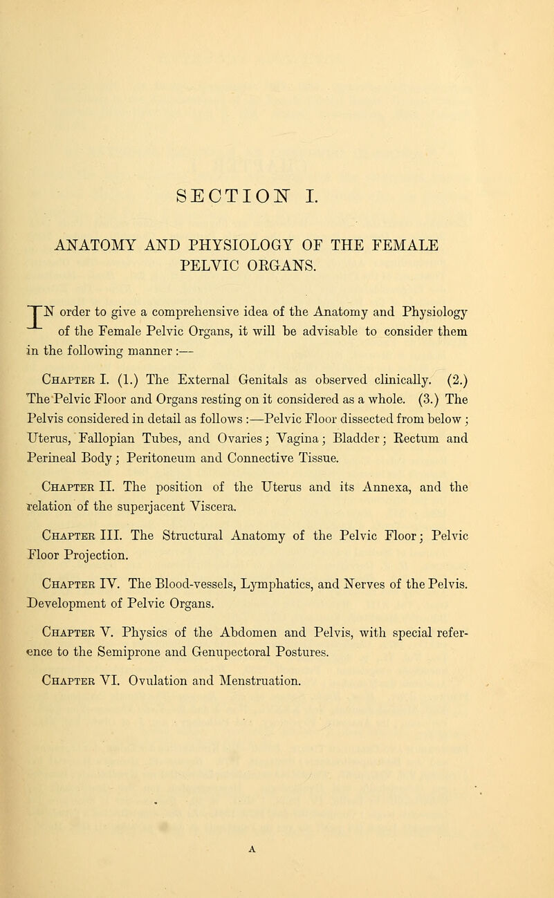 ANATOMY AND PHYSIOLOGY OF THE FEMALE PELVIC ORGANS. TN order to give a comprehensive idea of trie Anatomy and Physiology of the Female Pelvic Organs, it will be advisable to consider them in the following manner :— Chapter I. (1.) The External Genitals as observed clinically. (2.) The Pelvic Floor and Organs resting on it considered as a whole. (3.) The Pelvis considered in detail as follows :—Pelvic Floor dissected from below; Uterus, Fallopian Tubes, and Ovaries; Yagina; Bladder; Rectum and Perineal Body; Peritoneum and Connective Tissue. Chapter II. The position of the Uterus and its Annexa, and the relation of the superjacent Yiscera. Chapter III. The Structural Anatomy of the Pelvic Floor; Pelvic Floor Projection. Chapter IY. The Blood-vessels, Lymphatics, and Nerves of the Pelvis. Development of Pelvic Organs. Chapter Y. Physics of the Abdomen and Pelvis, with special refer- ence to the Semiprone and Genupectoral Postures. Chapter YI. Ovulation and Menstruation.