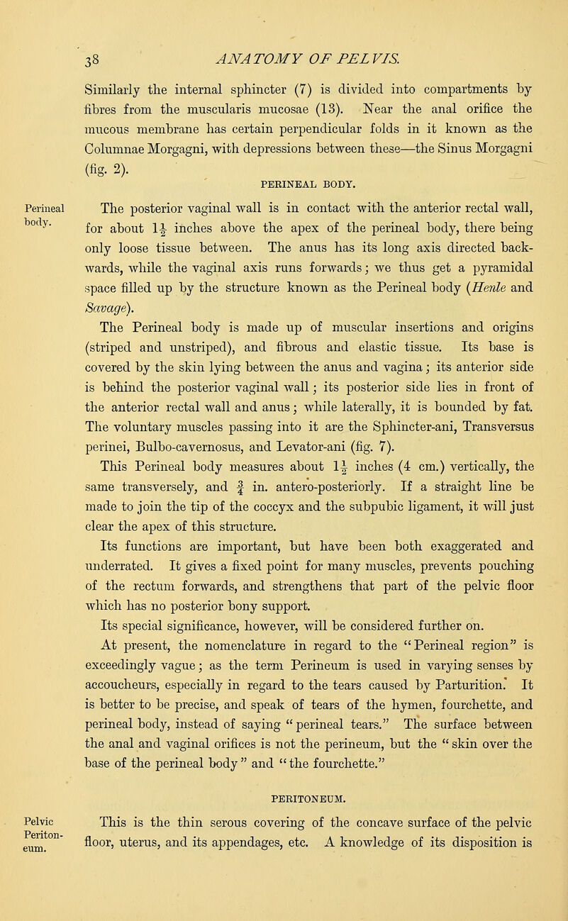 Similarly the internal sphincter (7) is divided into compartments by- fibres from the muscularis mucosae (13). Near the anal orifice the mucous membrane has certain perpendicular folds in it known as the Columnae Morgagni, with depressions between these—the Sinus Morgagni (fig- 2). PERINEAL BODY. Perineal The posterior vaginal wall is in contact with the anterior rectal wall, 0ty' for about 1-|- inches above the apex of the perineal body, there being only loose tissue between. The anus has its long axis directed back- wards, while the vaginal axis runs forwards; we thus get a pyramidal space filled up by the structure known as the Perineal body {Henle and Savage). The Perineal body is made up of muscular insertions and origins (striped and unstriped), and fibrous and elastic tissue. Its base is covered by the skin lying between the anus and vagina; its anterior side is behind the posterior vaginal wall; its posterior side lies in front of the anterior rectal wall and anus; while laterally, it is bounded by fat. The voluntary muscles passing into it are the Sphincter-ani, Transversus perinei, Bulbo-cavernosus, and Levator-ani (fig. 7). This Perineal body measures about 1^ inches (4 cm.) vertically, the same transversely, and f in. antero-posteriorly. If a straight line be made to join the tip of the coccyx and the subpubic ligament, it will just clear the apex of this structure. Its functions are important, but have been both exaggerated and underrated. It gives a fixed point for many muscles, prevents pouching of the rectum forwards, and strengthens that part of the pelvic floor which has no posterior bony support. Its special significance, however, will be considered further on. At present, the nomenclature in regard to the Perineal region is exceedingly vague; as the term Perineum is used in varying senses by accoucheurs, especially in regard to the tears caused by Parturition. It is better to be precise, and speak of tears of the hymen, fourchette, and perineal body, instead of saying perineal tears. The surface between the anal and vaginal orifices is not the perineum, but the  skin over the base of the perineal body and the fourchette. PERITONEUM. Pelvic This is the thin serous covering of the concave surface of the pelvic enm floor, uterus, and its appendages, etc. A knowledge of its disposition is
