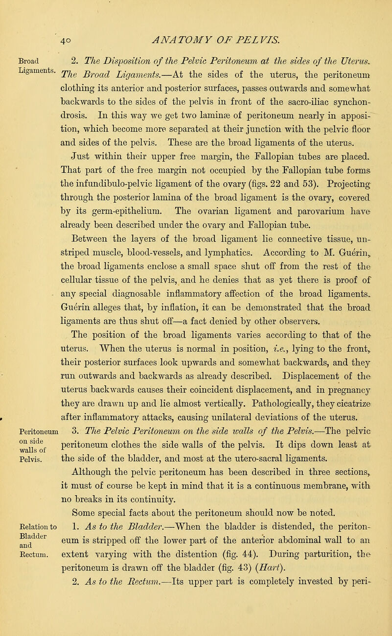 Broad 2. The Disposition of the Pelvic Peritoneum at the sides of the Uterus. igamen s. jy^ Broaa* Ligaments.—At the sides of the uterus, the peritoneum clothing its anterior and posterior surfaces, passes outwards and somewhat backwards to the sides of the pelvis in front of the sacro-iliac synchon- drosis. In this way we get two laminae of peritoneum nearly in apposi- tion, which become more separated at their junction with the pelvic floor and sides of the pelvis. These are the broad ligaments of the uterus. Just within their upper free margin, the Fallopian tubes are placed. That part of the free margin not occupied by the Fallopian tube forms the infundibulo-pelvic ligament of the ovary (figs. 22 and 53). Projecting through the posterior lamina of the broad ligament is the ovary, covered by its germ-epithelium. The ovarian ligament and parovarium have- already been described under the ovary and Fallopian tube. Between the layers of the broad ligament lie connective tissue, un- striped muscle, blood-vessels, and lymphatics. According to M. Guerin„ the broad ligaments enclose a small space shut off from the rest of the cellular tissue of the pelvis, and he denies that as yet there is proof of any special diagnosable inflammatory affection of the broad ligaments. Guerin alleges that, by inflation, it can be demonstrated that the broad ligaments are thus shut off—a fact denied by other observers. The position of the broad ligaments varies according to that of the- uterus. When the uterus is normal in position, i.e., lying to the front,. their posterior surfaces look upwards and somewhat backwards, and they run outwards and backwards as already described. Displacement of the uterus backwards causes their coincident displacement, and in pregnancy they are drawn up and lie almost vertically. Pathologically, they cicatrize after inflammatory attacks, causing unilateral deviations of the uterus. Peritoneum 3. The Pelvic Peritoneum on the side ivalls of the Pelvis.—The pelvic on J? peritoneum clothes the side walls of the pelvis. It dips down least at Pelvis. the side of the bladder, and most at the utero-sacral ligaments. Although the pelvic peritoneum has been described in three sections, it must of course be kept in mind that it is a continuous membrane, with no breaks in its continuity. Some special facts about the peritoneum should now be noted. Eelationto 1. As to the Bladder.—When the bladder is distended, the periton- ei0 er eum is stripped off the lower part of the anterior abdominal wall to an Kectum. extent varying with the distention (fig. 44). During parturition, the- peritoneum is drawn off the bladder (fig. 43) (Hart). 2. As to the Rectum.—Its upper part is completely invested by peri-