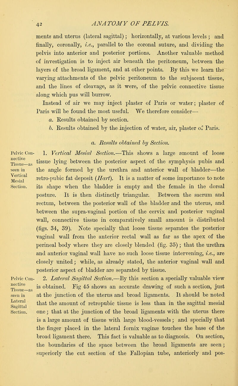 roents and uterus (lateral sagittal); horizontally, at various levels ; and finally, coronally, i.e., parallel to the coronal suture, and dividing the pelvis into anterior and posterior portions. Another valuable method of investigation is to inject air beneath the peritoneum, between the layers of the broad ligament, and at other points. By this we learn the varying attachments of the pelvic peritoneum to the subjacent tissue, and the lines of cleavage, as it were, of the pelvic connective tissue along which pus will burrow. Instead of air we may inject plaster of Paris or water; plaster of Paris will be found the most useful. We therefore consider— a. Results obtained by section. b. Results obtained by the injection of water, air, plaster of Paris. a. Results obtained by Section. Pelvic Con- 1. Vertical Mesial Section.—This shows a large amount of loose t- _ tissue lying between the posterior aspect of the symphysis pubis and seen in the angle formed by the urethra and anterior wall of bladder—the M . , retro-pubic fat deposit (Hart). It is a matter of some importance to note Section. its shape when the bladder is empty and tbe female in the dorsal posture. It is then distinctly triangular. Between the sacrum and rectum, between the posterior wall of the bladder and the uterus, and between the supra-vaginal portion of the cervix and posterior vaginal wall, connective tissue in comparatively small amount is distributed (figs. 34, 39). Note specially that loose tissue separates the posterior vaginal wall from the anterior rectal wall as far as the apex of the perineal body where they are closely blended (fig. 35); that the urethra and anterior vaginal wall have no such loose tissue intervening, i.e., are closely united; while, as already stated, the anterior vaginal wall and posterior aspect of bladder are separated by tissue. Pelvic Con- 2. Lateral Sagittal Section.—By this section a specially valuable view nee lve -g Q^ained. Pig 45 shows an accurate drawing of such a section, just J. 1SSI16-— clS seen in at the junction of the uterus and broad ligaments. It should be noted „a fff. that the amount of retropubic tissue is less than in the sagittal mesial Section. one; that at the junction of the broad ligaments with the uterus there is a large amount of tissue with large blood-vessels; and specially that the finger placed in the lateral fornix vaginas touches the base of the broad ligament there. This fact is valuable as to diagnosis. On section, the boundaries of the space between the broad ligaments are seen; superiorly the cut section of the Fallopian tube, anteriorly and pos-