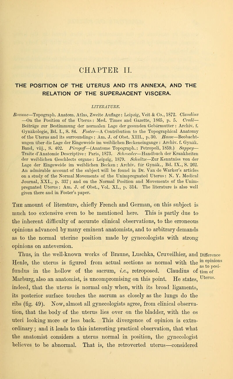 CHAPTER II. THE POSITION OF THE UTERUS AND ITS ANNEXA, AND THE RELATION OF THE SUPERJACENT VISCERA. LITERATURE. Eraune—Topograph. Anatom. Atlas, Zweite Auflage: Leipzig, Veit & Co., 1872. Claudius —On the Position of the Uterus : Med. Times and Gazette, 1865, p. 5. Crede— Beitrage zur Bestimmung der normalen Lage der gesunden Gebarmutter : Archiv. f. Gynakologie, Bd. I., S. 84. Foster—A Contribution to the Topographical Anatomy of the Uterus and its surroundings : Am. J. of Obst. XIII., p. 30. Hasse—Beobacht- ungen tiber die Lage der Eingeweide im weiblichen Beckeneingange : Archiv. f. Gynak. Band, viij., S. 402. Pirogoff— (Anatome Topograph.: Petropoli, 1859.) Sappey— Traite dAnatomie Descriptive: Paris, 1873. Schroeder—Handbuch der Krankheiten der weiblichen Geschlects organe: Leipzig, 1879. Schultze—Zur Kenntniss von der Lage der Eingeweide im weiblichen Becken : Archiv. fiir Gynak., Bd. IX., S. 262. An admirable account of the subject will be found in Dr. Van de Warker's articles on a study of the Normal Movements of the Unimpregnated Uterus: N. Y. Medical Journal, XXL, p. 337; and on the Normal Position and Movements of the Unim- pregnated Uterus: Am. J. of Obst., Vol. XL, p. 314. The literature is also well given there and in Foster's paper. The amount of literature, chiefly French and German, on this subject is much too extensive even to be mentioned here. This is partly due to the inherent difficulty of accurate clinical observations, to the erroneous opinions advanced by many eminent anatomists, and to arbitrary demands as to the normal uterine position made by gynecologists with strong- opinions on anteversion. Thus, in the well-known works of Braune, Luschka, Cruveilhier, and Difference Henle, the uterus is figured from actual sections as normal with the m °Pmi0US as to posi- fundus in the hollow of the sacrum, i.e., retroposed. Claudius of tion of Marburg, also an anatomist, is uncompromising on this point. He states, uterus- indeed, that the uterus is normal only when, with its broad ligaments, its posterior surface touches the sacrum as closely as the lungs do the ribs (fig. 49). Now, almost all gynecologists agree, from clinical observa- tion, that the body of the uterus lies over on the bladder, with the os uteri looking more or less back. This divergence of opinion is extra- ordinary ; and it leads to this interesting practical observation, that what the anatomist considers a uterus normal in position, the gynecologist believes to be abnormal. That is, the retroverted uterus—considered