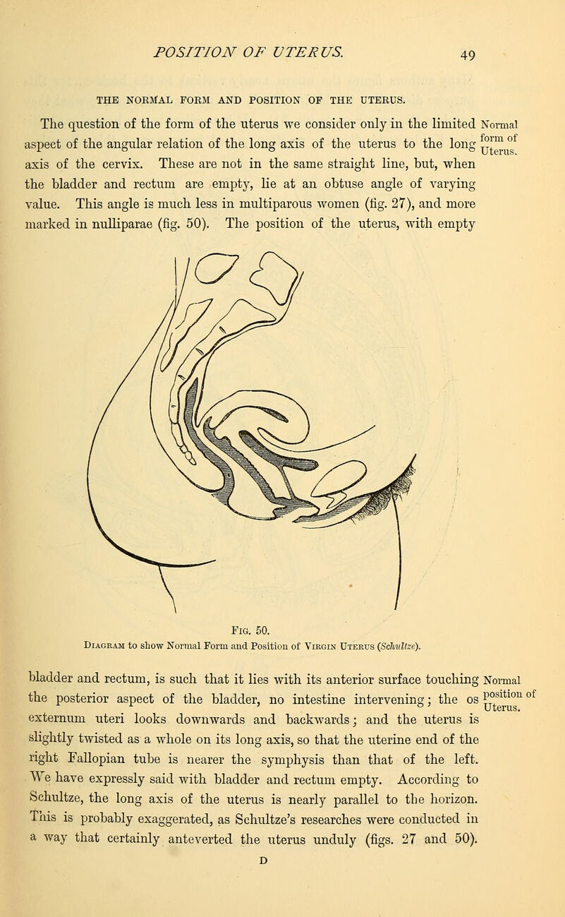 THE NORMAL FORM AND POSITION OP THE UTERUS. The question of the form of the uterus we consider only in the limited Normal aspect of the angular relation of the long axis of the uterus to the long °rm ° axis of the cervix. These are not in the same straight line, but, when the bladder and rectum are empty, lie at an obtuse angle of varying value. This angle is much less in multiparous women (tig. 27), and more marked in nulliparae (fig. 50). The position of the uterus, with empty PO Fig. 50. Diagram to show Normal Form and Position of Virgin Uterus (ScMltze). bladder and rectum, is such that it lies with its anterior surface touching Normal the posterior aspect of the bladder, no intestine intervening: the os Posltlon of ° Uterus, externum uteri looks downwards and backwards; and the uterus is slightly twisted as a whole on its long axis, so that the uterine end of the right Fallopian tube is nearer the symphysis than that of the left. We have expressly said with bladder and rectum empty. According to Schultze, the long axis of the uterus is nearly parallel to the horizon. This is probably exaggerated, as Schultze's researches were conducted in a way that certainly anteverted the uterus unduly (figs. 27 and 50). D