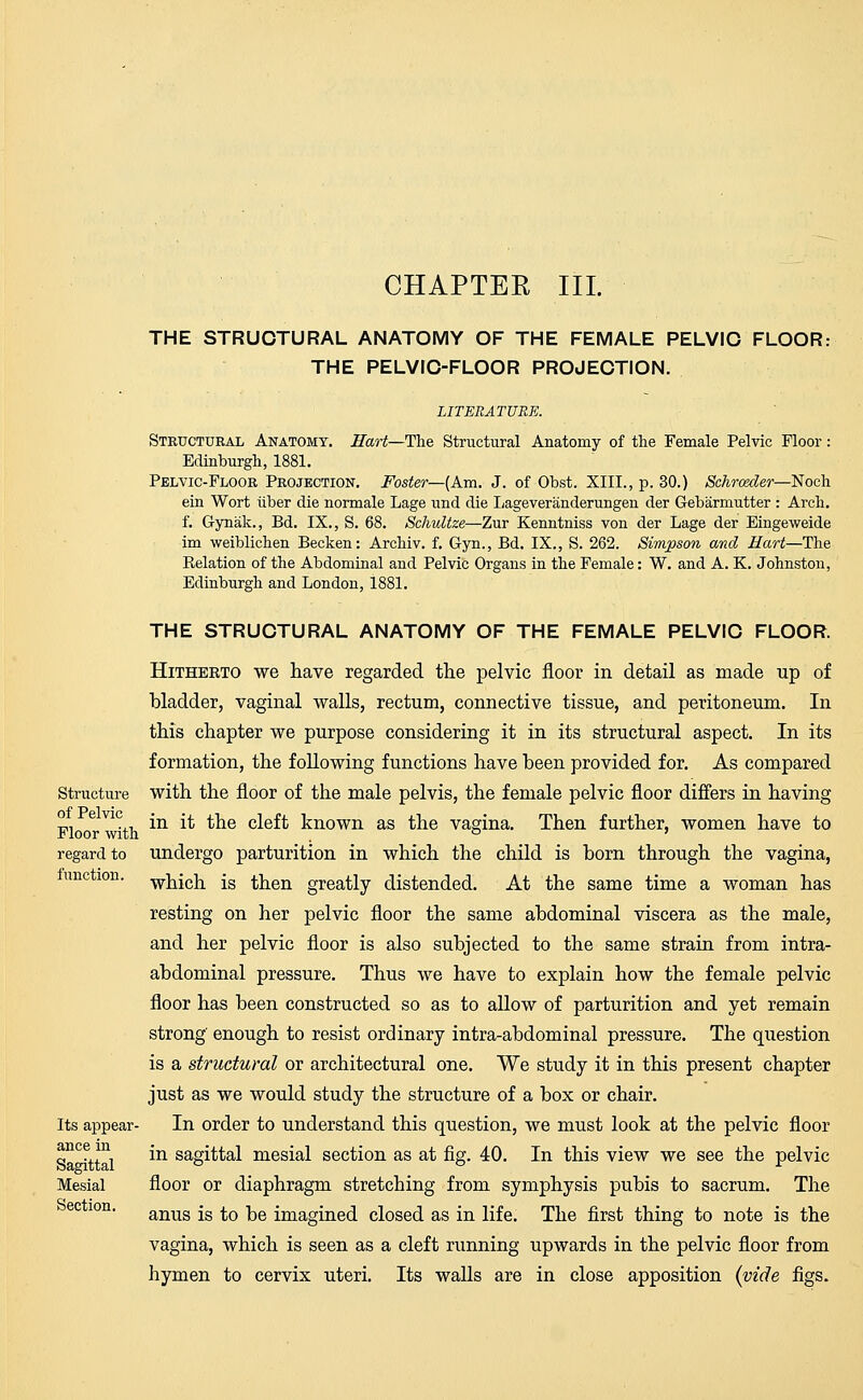 CHAPTER III. THE STRUCTURAL ANATOMY OF THE FEMALE PELVIC FLOOR: THE PELVIC-FLOOR PROJECTION. LITERATURE. Structural Anatomy. Hart—The Structural Anatomy of the Female Pelvic Floor: Edinburgh, 1881. Pelvic-Floor Projection. Foster— (Am. J. of Obst. XIII., p. 30.) Schrceder—Noch ein Wort iiber die normale Lage und die Lageveranderungen der Gebarmutter : Arch, f. Gynak., Bd. IX., S. 68. Schultze—Zur Kenntniss von der Lage der Eingeweide im weiblichen Becken: Archiv. f. Gyn., Bd. IX., S. 262. Simpson and Hart—The Belation of the Abdominal and Pelvic Organs in the Female: W. and A. K. Johnston, Edinburgh and London, 1881. THE STRUCTURAL ANATOMY OF THE FEMALE PELVIC FLOOR. Hitheeto we have regarded the pelvic floor in detail as made up of bladder, vaginal walls, rectum, connective tissue, and peritoneum. In this chapter we purpose considering it in its structural aspect. In its formation, the following functions have been provided for. As compared Structure with the floor of the male pelvis, the female pelvic floor differs in having ni e V1°4.t. in if the cleft known as the vagina. Then further, women have to Floor with , ° ' regard to undergo parturition in which the child is born through the vagina, unc ion. which js then greatly distended. At the same time a woman has resting on her pelvic floor the same abdominal viscera as the male, and her pelvic floor is also subjected to the same strain from intra- abdominal pressure. Thus we have to explain how the female pelvic floor has been constructed so as to allow of parturition and yet remain strong enough to resist ordinary intra-abdominal pressure. The question is a structural or architectural one. We study it in this present chapter just as we would study the structure of a box or chair. Its appear- In order to understand this question, we must look at the pelvic floor ance in jn sag^tal mesial section as at fig. 40. In this view we see the pelvic Mesial floor or diaphragm stretching from symphysis pubis to sacrum. The ec 10n' anus is to be imagined closed as in life. The first thing to note is the vagina, which is seen as a cleft running upwards in the pelvic floor from hymen to cervix uteri. Its walls are in close apposition {vide figs.